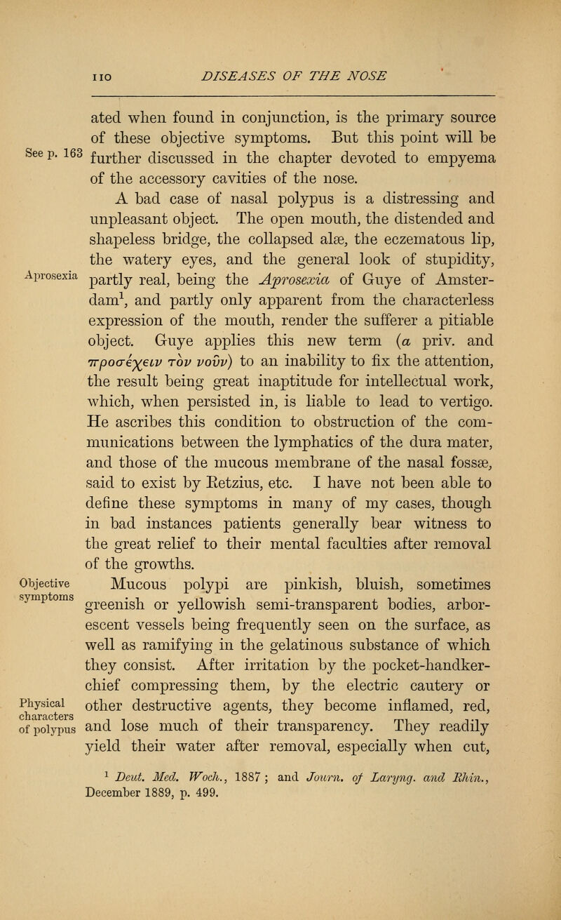 ated when found in conjunction, is the primary source of these objective symptoms. But this point will be See p. 163 f^^ther discussed in the chapter devoted to empyema of the accessory cavities of the nose. A bad case of nasal polypus is a distressing and unpleasant object. The open mouth, the distended and shapeless bridge, the collapsed alee, the eczematous lip, the watery eyes, and the general look of stupidity, Aprosexia partly TQdX, being the AfTosexia of Guye of Amster- dam-^, and partly only apparent from the characterless expression of the mouth, render the sufferer a pitiable object. Guye applies this new term {a priv. and iTpo(je')(eiv TOP vovv) to an inability to fix the attention, the result being great inaptitude for intellectual work, which, when persisted in, is liable to lead to vertigo. He ascribes this condition to obstruction of the com- munications between the lymphatics of the dura mater, and those of the mucous membrane of the nasal fossae, said to exist by Eetzius, etc. I have not been able to define these symptoms in many of my cases, though in bad instances patients generally bear witness to the great relief to their mental faculties after removal Objective symptoms Physical characters of polypus of the growths. Mucous polypi are pinkish, bluish, sometimes greenish or yellowish semi-transparent bodies, arbor- escent vessels being frequently seen on the surface, as well as ramifying in the gelatinous substance of which they consist. After irritation by the pocket-handker- chief compressing them, by the electric cautery or other destructive agents, they become inflamed, red, and lose much of their transparency. They readily yield their water after removal, especially when cut, ^ Deut. Med. Wocli., 1887; and Journ. of Laryng. and PJiin., December 1889, p. 499.