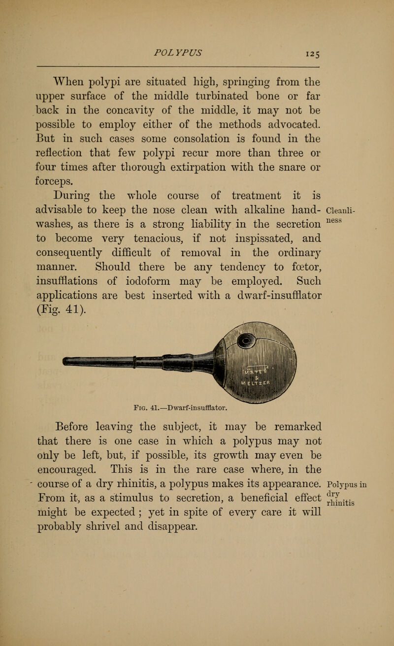 When polypi are situated high, springing from the upper surface of the middle turbinated bone or far back in the concavity of the middle, it may not be possible to employ either of the methods advocated. But in such cases some consolation is found in the reflection that few polypi recur more than three or four times after thorough extirpation with the snare or forceps. During the whole course of treatment it is advisable to keep the nose clean with alkaline hand- cieanii- washes, as there is a strong liability in the secretion ^®^''^ to become very tenacious, if not inspissated, and consequently difiScult of removal in the ordinary manner. Should there be any tendency to foetor, insufflations of iodoform may be employed. Such applications are best inserted with a dwarf-insufflator (Fig. 41). ■ , Fig, 41.—Dwarf-insufHator, Before leaving the subject, it may be remarked that there is one case in which a polypus may not only be left, but, if possible, its growth may even be encouraged. This is in the rare case where, in the course of a dry rhinitis, a polypus makes its appearance. Polypus in From it, as a stimulus to secretion, a beneficial effect j,^fQi^ig might be expected; yet in spite of every care it will probably shrivel and disappear.