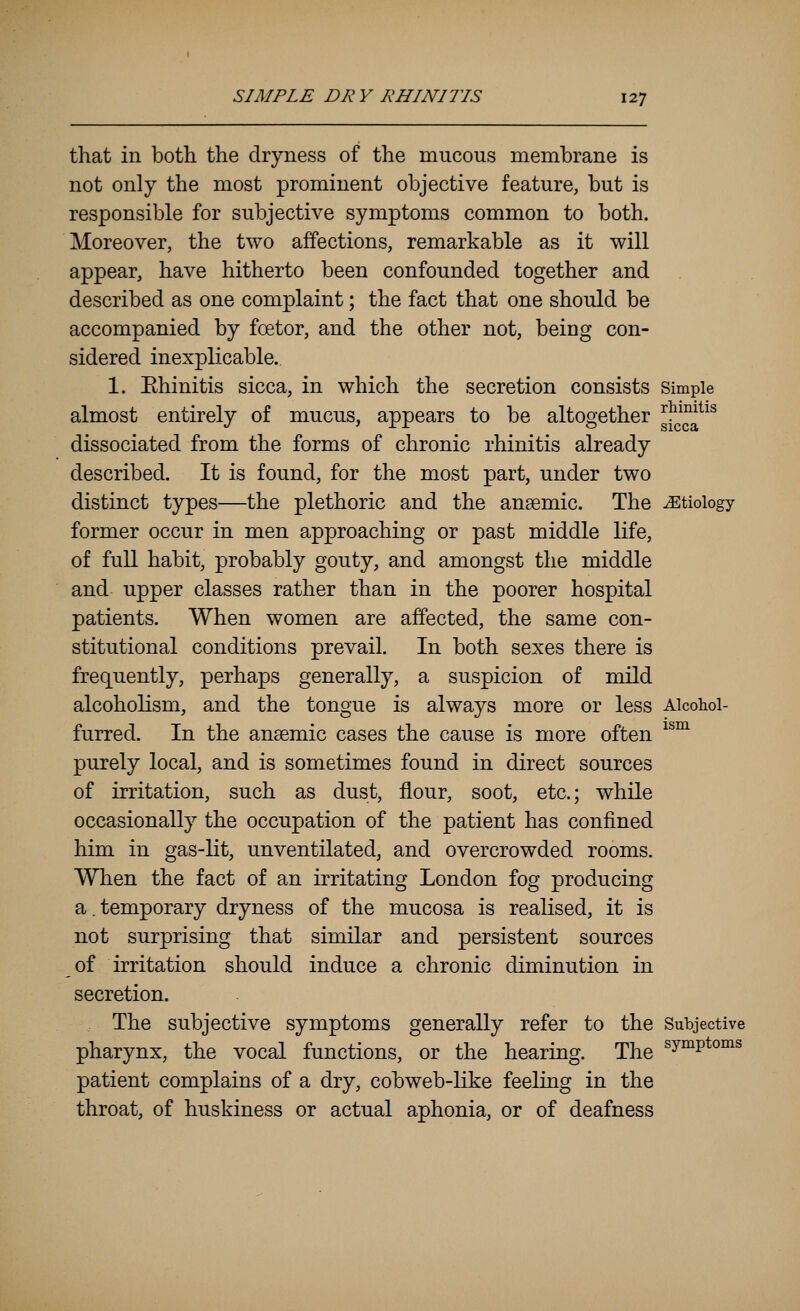 that in both the dr3riiess of the mucous membrane is not only the most prominent objective feature, but is responsible for subjective symptoms common to both. Moreover, the two affections, remarkable as it will appear, have hitherto been confounded together and described as one complaint; the fact that one should be accompanied by fcetor, and the other not, being con- sidered inexplicable.. 1. Ehinitis sicca, in which the secretion consists Simple almost entirely of mucus, appears to be altogether ^Y^^^'^^ dissociated from the forms of chronic rhinitis already described. It is found, for the most part, under two distinct types—the plethoric and the ansemic. The etiology former occur in men approaching or past middle life, of full habit, probably gouty, and amongst the middle and upper classes rather than in the poorer hospital patients. When women are affected, the same con- stitutional conditions prevail. In both sexes there is frequently, perhaps generally, a suspicion of mild alcoholism, and the tongue is always more or less Alcohol- furred. In the ansemic cases the cause is more often ^^^ purely local, and is sometimes found in direct sources of irritation, such as dust, flour, soot, etc.; while occasionally the occupation of the patient has confined him in gas-lit, unventilated, and overcrowded rooms. When the fact of an irritating London fog producing a. temporary dryness of the mucosa is realised, it is not surprising that similar and persistent sources of irritation should induce a chronic diminution in secretion. The subjective symptoms generally refer to the Subjective pharynx, the vocal functions, or the hearing. The ^y°^P*°°^^ patient complains of a dry, cobweb-like feeling in the throat, of huskiness or actual aphonia, or of deafness