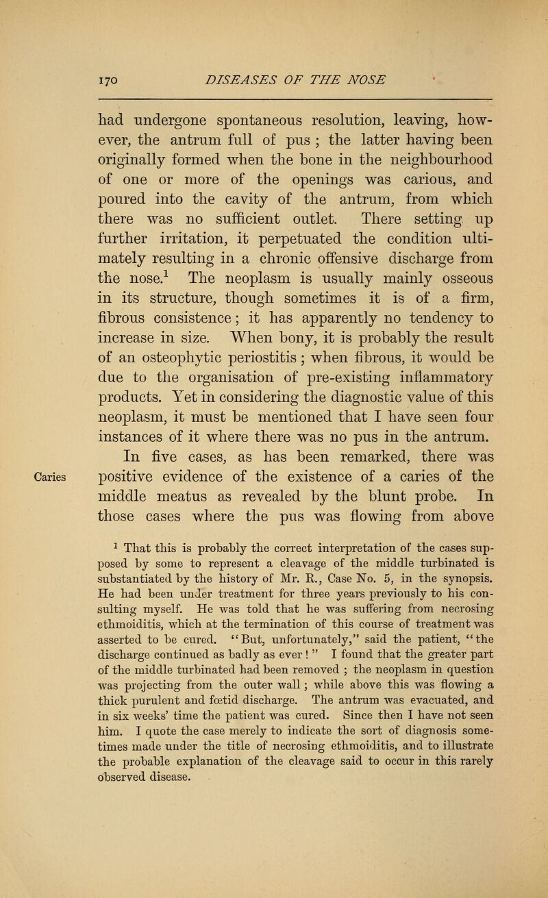 had undergone spontaneous resolution, leaving, how- ever, the antrum full of pus ; the latter having been originally formed when the bone in the neighbourhood of one or more of the openings was carious, and poured into the cavity of the antrum, from which there was no sufficient outlet. There setting, up further irritation, it perpetuated the condition ulti- mately resulting in a chronic offensive discharge from the nose.-^ The neoplasm is usually mainly osseous in its structure, though sometimes it is of a firm, fibrous consistence; it has apparently no tendency to increase in size. When bony, it is probably the result of an osteophytic periostitis; when fibrous, it would be due to the organisation of pre-existing inflammatory products. Yet in considering the diagnostic value of this neoplasm, it must be mentioned that I have seen four instances of it where there was no pus in the antrum. In five cases, as has been remarked, there was Caries positive evidence of the existence of a caries of the middle meatus as revealed by the blunt probe. In those cases where the pus was flowing from above ^ That this is probably the correct interpretation of the cases sup- posed by some to represent a cleavage of the middle turbinated is substantiated by the history of Mr. R., Case No. 5, in the synopsis. He had been under treatment for three years previously to his con- sulting myself. He was told that he was suffering from necrosing ethmoiditis, which at the termination of this course of treatment was asserted to be cured. But, unfortunately, said the patient, the discharge continued as badly as ever!  I found that the greater part of the middle turbinated had been removed ; the neoplasm in question was projecting from the outer wall; while above this was flowing a thick purulent and foetid discharge. The antrum was evacuated, and in six weeks' time the patient was cured. Since then I have not seen him. I quote the case merely to indicate the sort of diagnosis some- times made under the title of necrosing ethmoiditis, and to illustrate the probable explanation of the cleavage said to occur in this rarely observed disease.