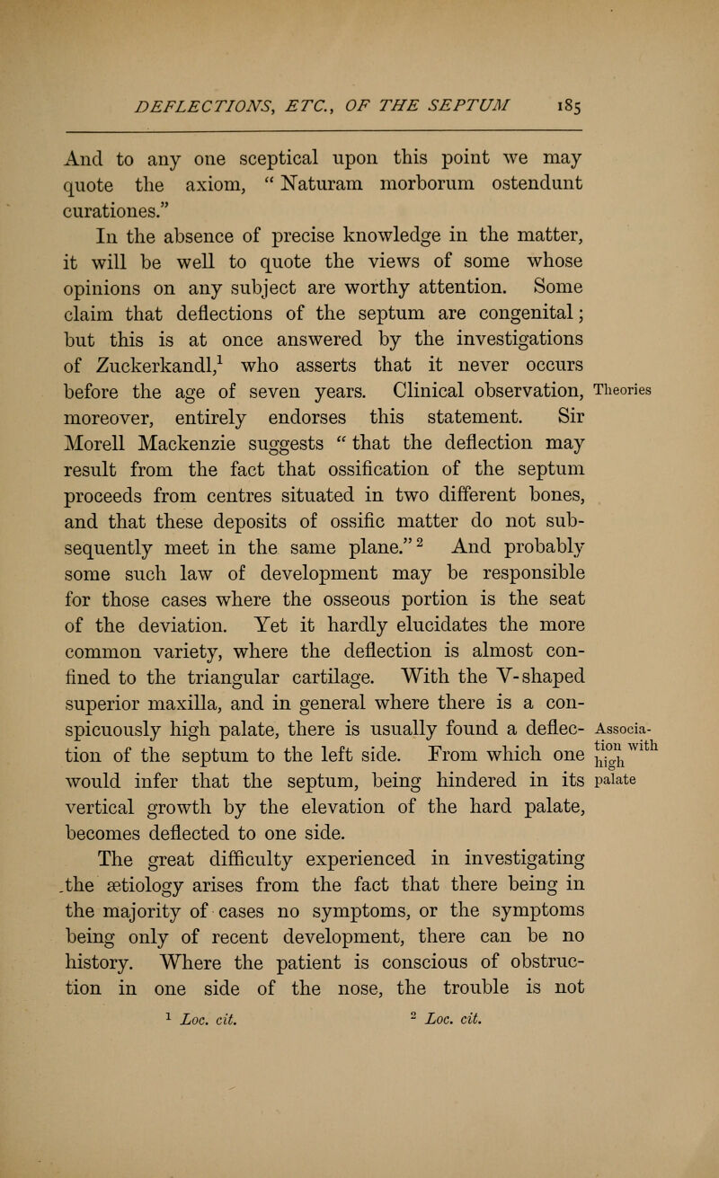 And to any one sceptical upon this point we may quote the axiom,  Naturam morborum ostendunt curationes. In the absence of precise knowledge in the matter, it will be well to quote the views of some whose opinions on any subject are worthy attention. Some claim that deflections of the septum are congenital; but this is at once answered by the investigations of Zuckerkandl,-^ who asserts that it never occurs before the age of seven years. Clinical observation, Theories moreover, entirely endorses this statement. Sir Morell Mackenzie suggests  that the deflection may result from the fact that ossification of the septum proceeds from centres situated in two different bones, and that these deposits of ossific matter do not sub- sequently meet in the same plane. ^ And probably some such law of development may be responsible for those cases where the osseous portion is the seat of the deviation. Yet it hardly elucidates the more common variety, where the deflection is almost con- fined to the triangular cartilage. With the V-shaped superior maxilla, and in general where there is a con- spicuously high palate, there is usually found a deflec- Associa- tion of the septum to the left side. From which one ^^^^^^ would infer that the septum, being hindered in its palate vertical growth by the elevation of the hard palate, becomes deflected to one side. The great difficulty experienced in investigating ,the getiology arises from the fact that there being in the majority of cases no symptoms, or the symptoms being only of recent development, there can be no history. Where the patient is conscious of obstruc- tion in one side of the nose, the trouble is not ^ Log. cit. ^ Loc. cit.