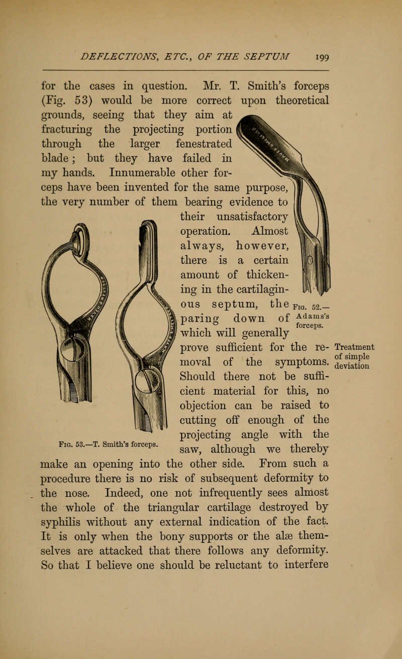 for the cases in question. Mr. T. Smith's forceps (Fig. 53) would be more correct upon theoretical grounds, seeing that they aim at fracturing the projecting portion through the larger fenestrated blade; but they have failed in my hands. Innumerable other for- ceps have been invented for the same purpose, the very number of them bearing evidence to their unsatisfactory operation. Almost always, however, there is a certain amount of thicken- ing in the cartilagin- ous septum, the ^m. 52.— paring down of -^^ams's which will generally prove sufficient for the re- Treatment moval of the symptoms. feSn Should there not be suffi- cient material for this, no objection can be raised to Fig. 53.—T. Smith's forceps. cutting off enough of the projecting angle with the saw, although we thereby make an opening into the other side. Erom such a procedure there is no risk of subsequent deformity to the nose. Indeed, one not infrequently sees almost the whole of the triangular cartilage destroyed by syphilis without any external indication of the fact. It is only when the bony supports or the alse them- selves are attacked that there follows any deformity. So that I believe one should be reluctant to interfere