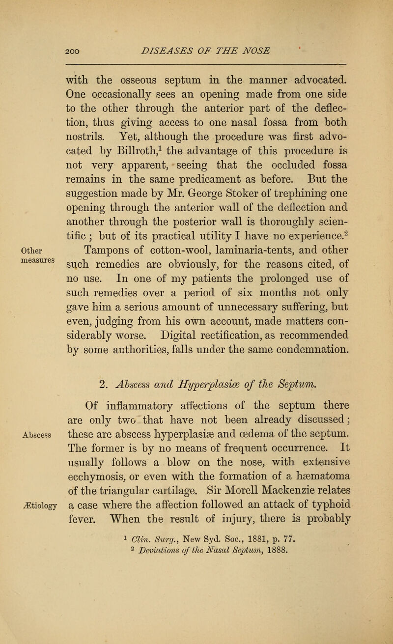 Other measures with the osseous septum in the manner advocated. One occasionally sees an opening made from one side to the other through the anterior part of the deflec- tion, thus giving access to one nasal fossa from both nostrils. Yet, although the procedure was first advo- cated by Billroth/ the advantage of this procedure is not very apparent, seeing that the occluded fossa remains in the same predicament as before. But the suggestion made by Mr. George Stoker of trephining one opening through the anterior wall of the deflection and another through the posterior wall is thoroughly scien- tific ; but of its practical utility I have no experience.^ Tampons of cotton-wool, laminaria-tents, and other such remedies are obviously, for the reasons cited, of no use. In one of my patients the prolonged use of such remedies over a period of six months not only gave him a serious amount of unnecessary suffering, but even, judging from his own account, made matters con- siderably worse. Digital rectification, as recommended by some authorities, falls under the same condemnation. 2. Abscess and Hyperplasia of the Septum. Of inflammatory affections of the septum there are only two that have not been already discussed; Abscess these are abscess hyperplasise and oedema of the septum. The former is by no means of frequent occurrence. It usually follows a blow on the nose, with extensive ecchymosis, or even with the formation of a hsematoma of the triangular cartilage. Sir Morell Mackenzie relates etiology a case where the affection followed an attack of typhoid fever. When the result of injury, there is probably 1 Clin. Surg., New Syd. Soc, 1881, p. 77. ^ Deviations of the Nasal Septum, 1888.