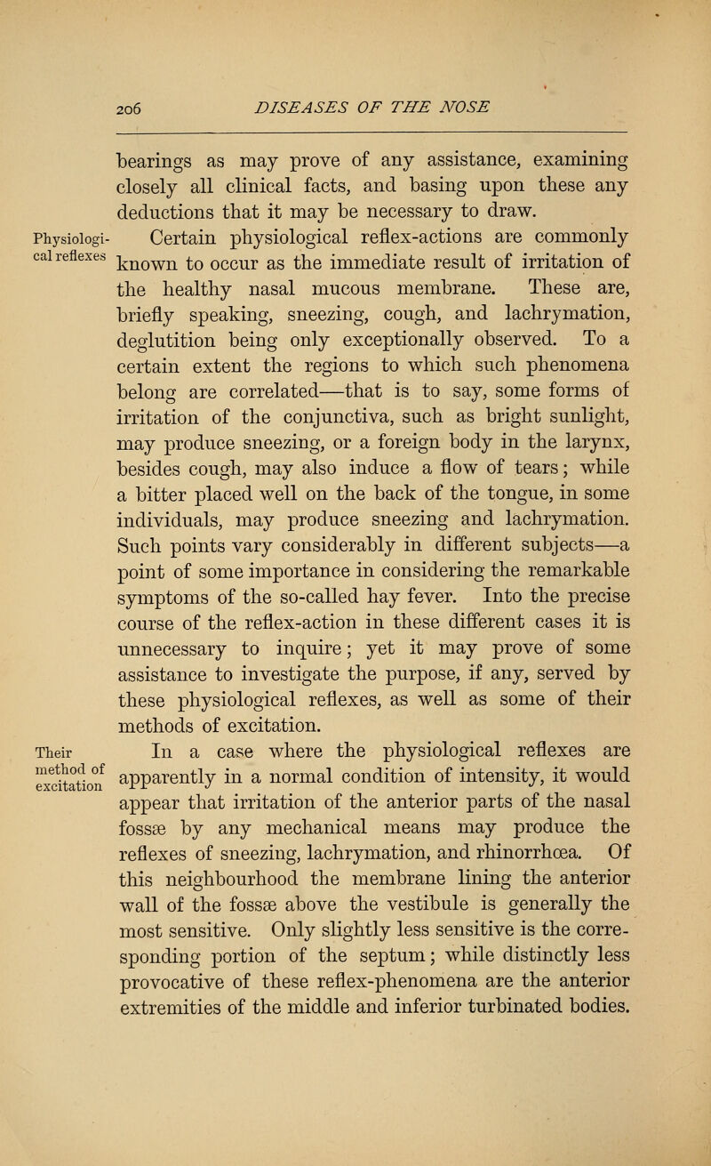 bearings as may prove of any assistance, examining closely all clinical facts, and basing upon these any deductions that it may be necessary to draw. Physioiogi- Certain physiological reflex-actions are commonly cai reflexes ]^^q^^ ^q occur as the immediate result of irritation of the healthy nasal mucous membrane. These are, briefly speaking, sneezing, cough, and lachrymation, deglutition being only exceptionally observed. To a certain extent the regions to which such phenomena belong are correlated—that is to say, some forms of irritation of the conjunctiva, such as bright sunlight, may produce sneezing, or a foreign body in the larynx, besides cough, may also induce a flow of tears; while a bitter placed well on the back of the tongue, in some individuals, may produce sneezing and lachrymation. Such points vary considerably in different subjects—a point of some importance in considering the remarkable symptoms of the so-called hay fever. Into the precise course of the reflex-action in these different cases it is unnecessary to inquire; yet it may prove of some assistance to investigate the purpose, if any, served by these physiological reflexes, as well as some of their methods of excitation. Their In a case where the physiological reflexes are exdtation^ apparently in a normal condition of intensity, it would appear that irritation of the anterior parts of the nasal fossae by any mechanical means may produce the reflexes of sneezing, lachrymation, and rhinorrhoea. Of this neighbourhood the membrane lining the anterior wall of the fossse above the vestibule is generally the most sensitive. Only slightly less sensitive is the corre- sponding portion of the septum; while distinctly less provocative of these reflex-phenomena are the anterior extremities of the middle and inferior turbinated bodies.