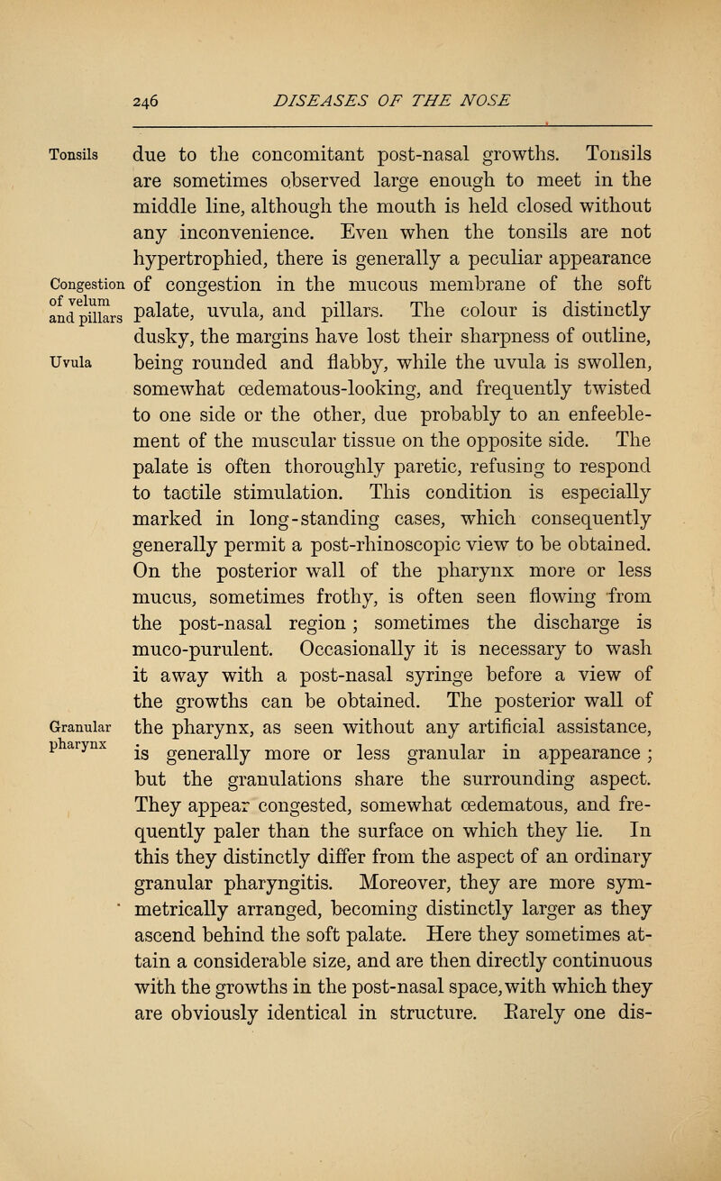 ' Tonsils due to the concomitant post-nasal growths. Tonsils are sometimes observed large enough to meet in the middle line, although the mouth is held closed without any inconvenience. Even when the tonsils are not hypertrophied, there is generally a peculiar appearance Congestion of Congestion in the mucous membrane of the soft and pillars pS'lS'te, uvula, and pillars. The colour is distinctly dusky, the margins have lost their sharpness of outline. Uvula being rounded and flabby, while the uvula is swollen, somewhat oedematous-looking, and frequently twisted to one side or the other, due probably to an enfeeble- ment of the muscular tissue on the opposite side. The palate is often thoroughly paretic, refusing to respond to tactile stimulation. This condition is especially marked in long-standing cases, which consequently generally permit a post-rhinoscopic view to be obtained. On the posterior wall of the pharynx more or less mucus, sometimes frothy, is often seen flowing from the post-nasal region; sometimes the discharge is muco-purulent. Occasionally it is necessary to wash it away with a post-nasal syringe before a view of the growths can be obtained. The posterior wall of Granular the pharynx, as seen without any artificial assistance, p arynx -^ ge^ei-aHy more or less granular in appearance ; but the granulations share the surrounding aspect. They appear congested, somewhat oedematous, and fre- quently paler than the surface on which they lie. In this they distinctly differ from the aspect of an ordinary granular pharyngitis. Moreover, they are more sym- ' metrically arranged, becoming distinctly larger as they ascend behind the soft palate. Here they sometimes at- tain a considerable size, and are then directly continuous with the growths in the post-nasal space, with which they are obviously identical in structure. Earely one dis-