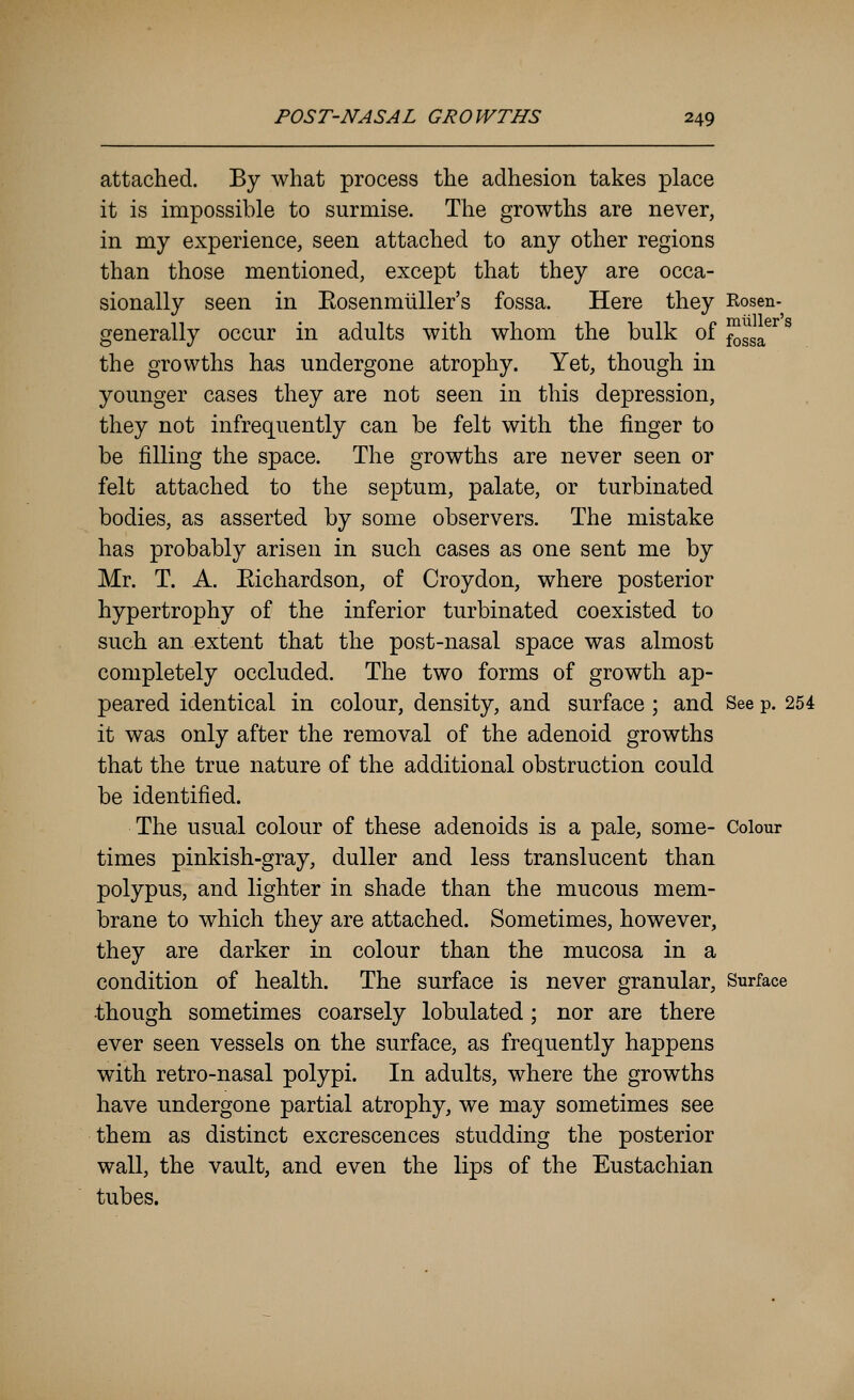 attached. By what process the adhesion takes place it is impossible to surmise. The growths are never, in my experience, seen attached to any other regions than those mentioned, except that they are occa- sionally seen in Eosenmtiller's fossa. Here they Rosen- generally occur in adults with whom the bulk of ^^^^^^ ^ the growths has undergone atrophy. Yet, though in younger cases they are not seen in this depression, they not infrequently can be felt with the finger to be filling the space. The growths are never seen or felt attached to the septum, palate, or turbinated bodies, as asserted by some observers. The mistake has probably arisen in such cases as one sent me by Mr. T. A. Eichardson, of Croydon, where posterior hypertrophy of the inferior turbinated coexisted to such an extent that the post-nasal space was almost completely occluded. The two forms of growth ap- peared identical in colour, density, and surface ; and See p. 254 it was only after the removal of the adenoid growths that the true nature of the additional obstruction could be identified. The usual colour of these adenoids is a pale, some- Colour times pinkish-gray, duller and less translucent than polypus, and lighter in shade than the mucous mem- brane to which they are attached. Sometimes, however, they are darker in colour than the mucosa in a condition of health. The surface is never granular, Surface though sometimes coarsely lobulated; nor are there ever seen vessels on the surface, as frequently happens with retro-nasal polypi. In adults, where the growths have undergone partial atrophy, we may sometimes see them as distinct excrescences studding the posterior wall, the vault, and even the lips of the Eustachian tubes.