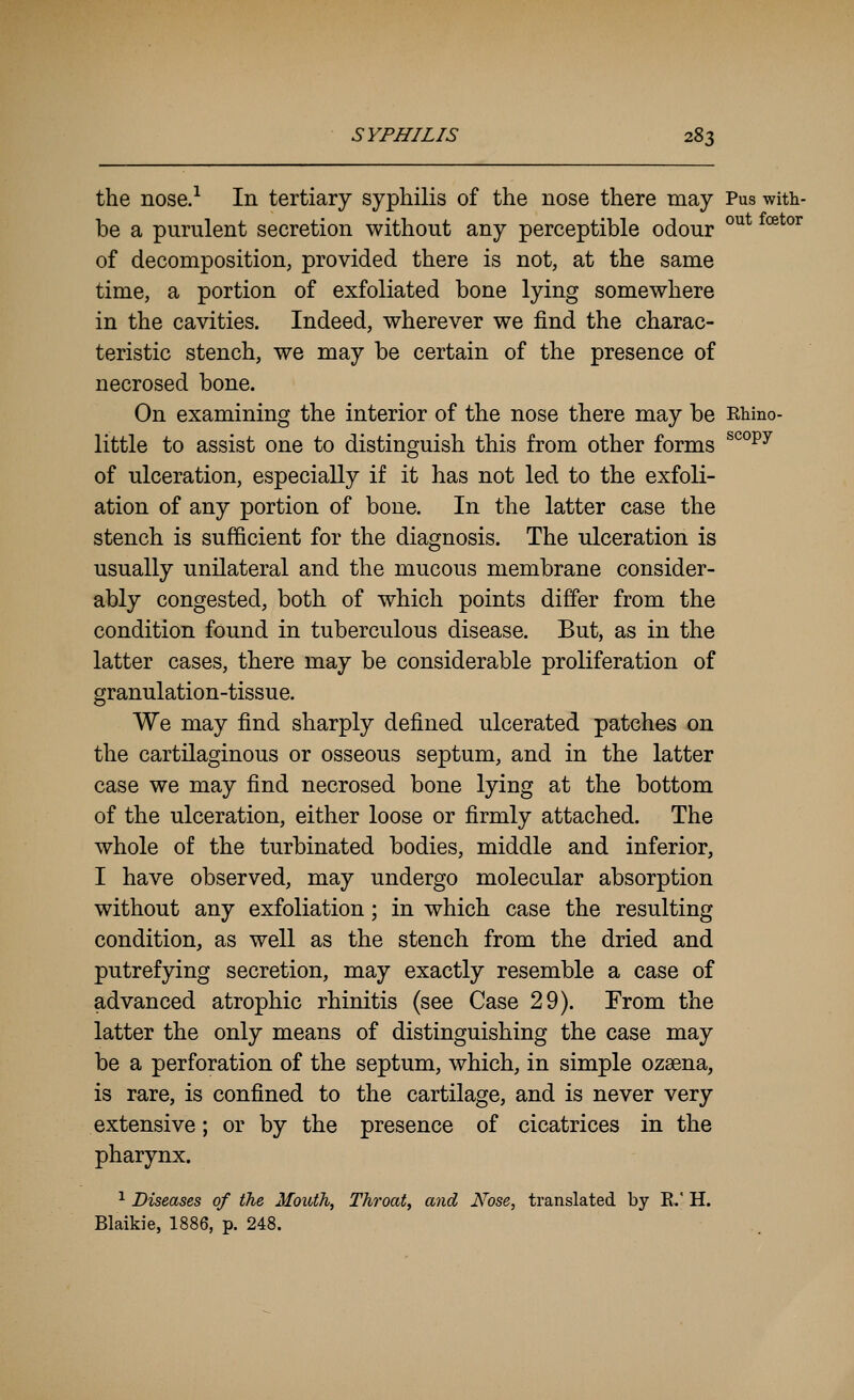 the nose.^ In tertiary syphilis of the nose there may Pus with- be a purulent secretion without any perceptible odour °^* *^^°^ of decomposition, provided there is not, at the same time, a portion of exfoliated bone lying somewhere in the cavities. Indeed, wherever we find the charac- teristic stench, we may be certain of the presence of necrosed bone. On examining the interior of the nose there may be Rhino- little to assist one to distinguish this from other forms ^^°^^ of ulceration, especially if it has not led to the exfoli- ation of any portion of bone. In the latter case the stench is sufficient for the diagnosis. The ulceration is usually unilateral and the mucous membrane consider- ably congested, both of which points differ from the condition found in tuberculous disease. But, as in the latter cases, there may be considerable proliferation of granulation-tissue. We may find sharply defined ulcerated patches on the cartilaginous or osseous septum, and in the latter case we may find necrosed bone lying at the bottom of the ulceration, either loose or firmly attached. The whole of the turbinated bodies, middle and inferior, I have observed, may undergo molecular absorption without any exfoliation; in which case the resulting condition, as well as the stench from the dried and putrefying secretion, may exactly resemble a case of advanced atrophic rhinitis (see Case 29). Erom the latter the only means of distinguishing the case may be a perforation of the septum, which, in simple ozsena, is rare, is confined to the cartilage, and is never very extensive; or by the presence of cicatrices in the pharynx. ^ Diseases of the Mouth, Throat, and Nose, translated by E.' H. Blaikie, 1886, p. 248.