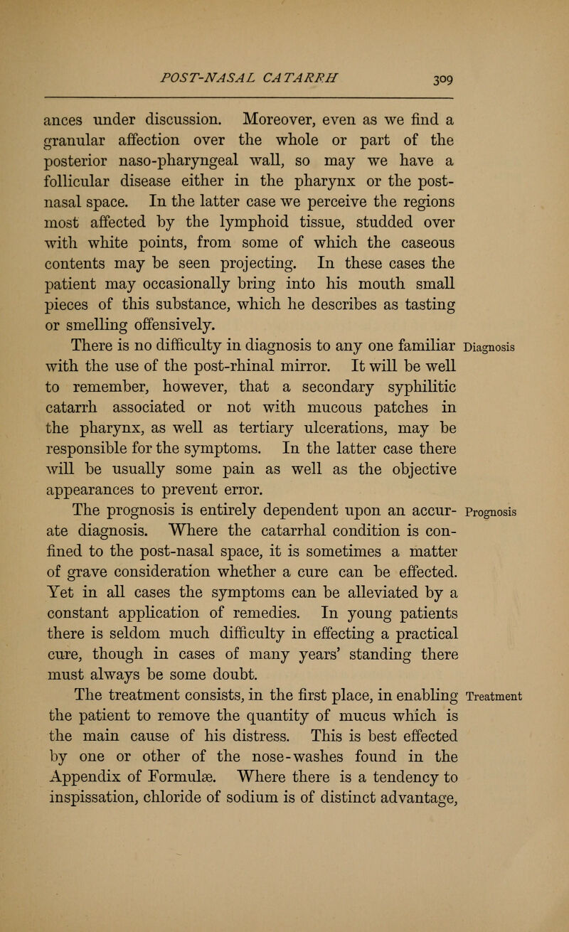 ances under discussion. Moreover, even as we find a granular affection over the whole or part of the posterior naso-pharyngeal wall, so may we have a follicular disease either in the pharynx or the post- nasal space. In the latter case we perceive the regions most affected by the lymphoid tissue, studded over with white points, from some of which the caseous contents may be seen projecting. In these cases the patient may occasionally bring into his mouth small pieces of this substance, which he describes as tasting or smelling offensively. There is no difficulty in diagnosis to any one familiar Diagnosis with the use of the post-rhinal mirror. It will be well to remember, however, that a secondary syphilitic catarrh associated or not with mucous patches in the pharynx, as well as tertiary ulcerations, may be responsible for the symptoms. In the latter case there will be usually some pain as well as the objective appearances to prevent error. The prognosis is entirely dependent upon an accur- Prognosis ate diagnosis. Where the catarrhal condition is con- fined to the post-nasal space, it is sometimes a matter of grave consideration whether a cure can be effected. Yet in all cases the symptoms can be alleviated by a constant application of remedies. In young patients there is seldom much difficulty in effecting a practical cure, though in cases of many years' standing there must always be some doubt. The treatment consists, in the first place, in enabling Treatment the patient to remove the quantity of mucus which is the main cause of his distress. This is best effected by one or other of the nose-washes found in the Appendix of Formulae. Where there is a tendency to inspissation, chloride of sodium is of distinct advantage.