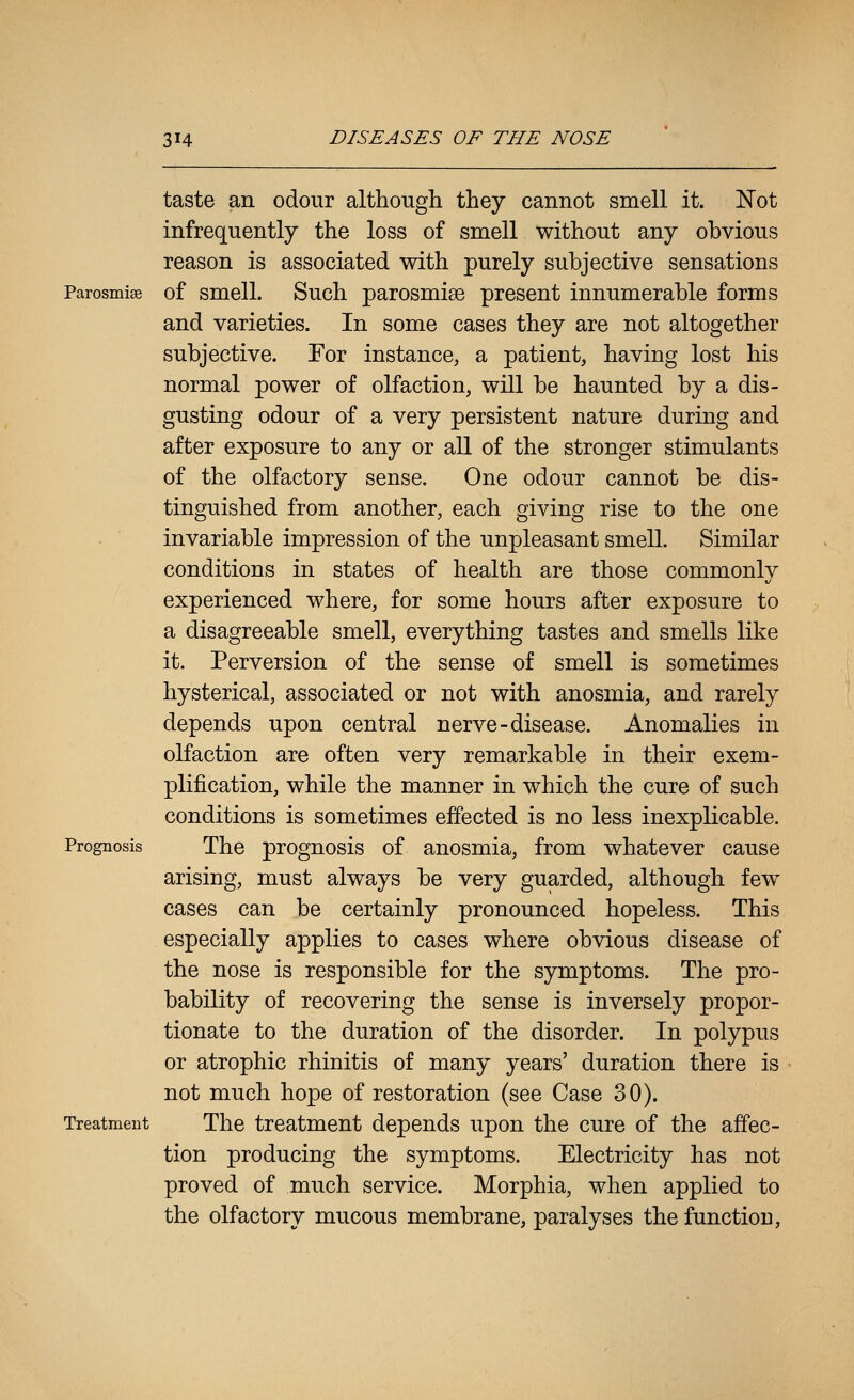 taste an odour although they cannot smell it. Not infrequently the loss of smell without any obvious reason is associated with purely subjective sensations Parosmise of smell. Such parosmise present innumerable forms and varieties. In some cases they are not altogether subjective. For instance, a patient, having lost his normal power of olfaction, will be haunted by a dis- gusting odour of a very persistent nature during and after exposure to any or all of the stronger stimulants of the olfactory sense. One odour cannot be dis- tinguished from another, each giving rise to the one invariable impression of the unpleasant smell. Similar conditions in states of health are those commonly experienced where, for some hours after exposure to a disagreeable smell, everything tastes and smells like it. Perversion of the sense of smell is sometimes hysterical, associated or not with anosmia, and rarely depends upon central nerve-disease. Anomalies in olfaction are often very remarkable in their exem- plification, while the manner in which the cure of such conditions is sometimes effected is no less inexplicable. Prognosis The prognosis of anosmia, from whatever cause arising, must always be very guarded, although few cases can be certainly pronounced hopeless. This especially applies to cases where obvious disease of the nose is responsible for the symptoms. The pro- bability of recovering the sense is inversely propor- tionate to the duration of the disorder. In polypus or atrophic rhinitis of many years' duration there is not much hope of restoration (see Case 30). Treatment The treatment depends upon the cure of the affec- tion producing the symptoms. Electricity has not proved of much service. Morphia, when applied to the olfactory mucous membrane, paralyses the function.