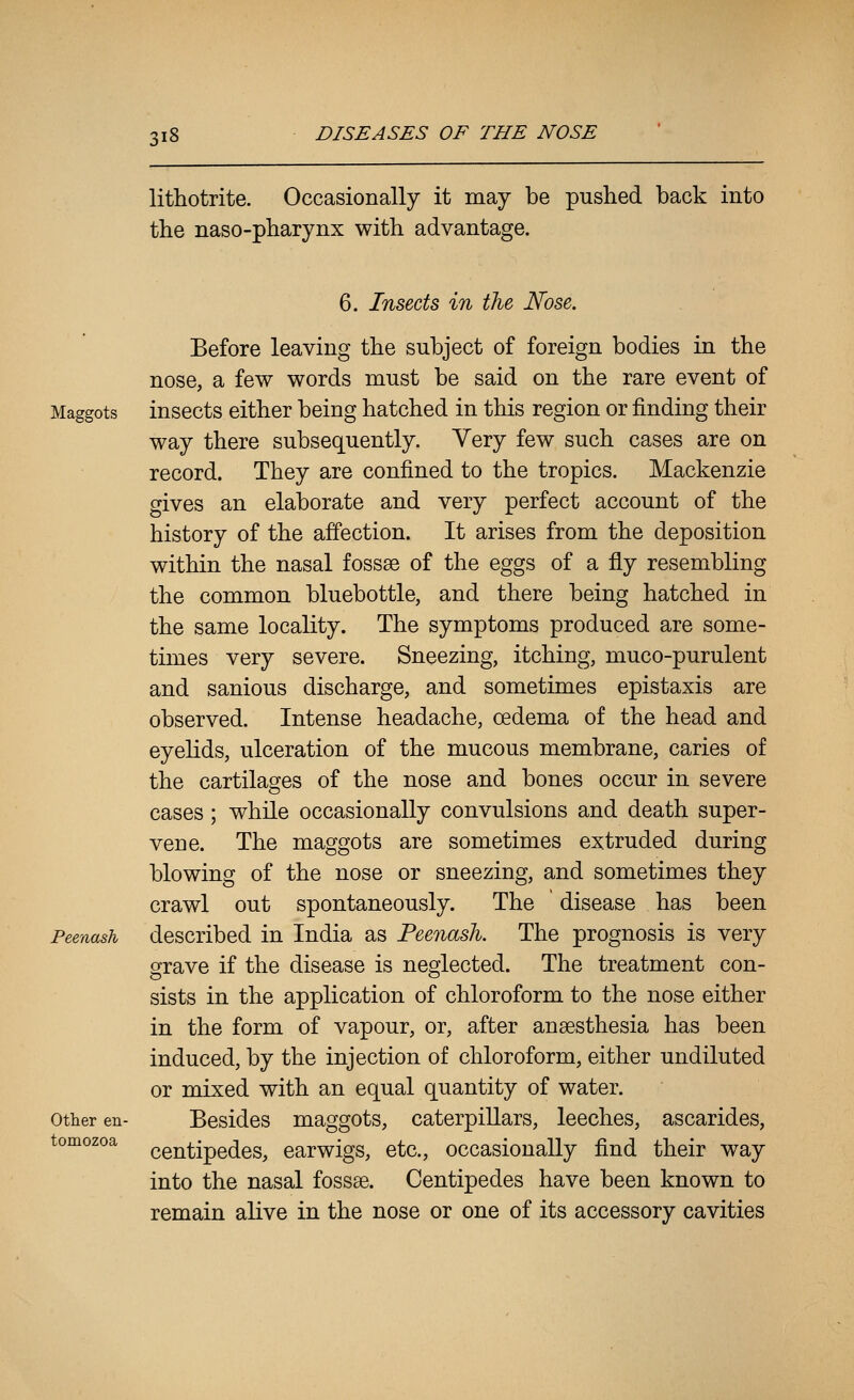 lithotrite. Occasionally it may be pushed back into the naso-pharynx with advantage. Maggots Peenash Other en- tomozoa 6. Insects in the Nose. Before leaving the subject of foreign bodies in the nose, a few words must be said on the rare event of insects either being hatched in this region or finding their way there subsequently. Very few such cases are on record. They are confined to the tropics. Mackenzie gives an elaborate and very perfect account of the history of the affection. It arises from the deposition within the nasal fossae of the eggs of a fly resembling the common bluebottle, and there being hatched in the same locality. The symptoms produced are some- times very severe. Sneezing, itching, muco-purulent and sanious discharge, and sometimes epistaxis are observed. Intense headache, oedema of the head and eyehds, ulceration of the mucous membrane, caries of the cartilages of the nose and bones occur in severe cases; while occasionally convulsions and death super- vene. The maggots are sometimes extruded during blowing of the nose or sneezing, and sometimes they crawl out spontaneously. The disease has been described in India as Peenash. The prognosis is very grave if the disease is neglected. The treatment con- sists in the application of chloroform to the nose either in the form of vapour, or, after anaesthesia has been induced, by the injection of chloroform, either undiluted or mixed with an equal quantity of water. Besides maggots, caterpillars, leeches, ascarides, centipedes, earwigs, etc., occasionally find their way into the nasal fossae. Centipedes have been known to remain alive in the nose or one of its accessory cavities