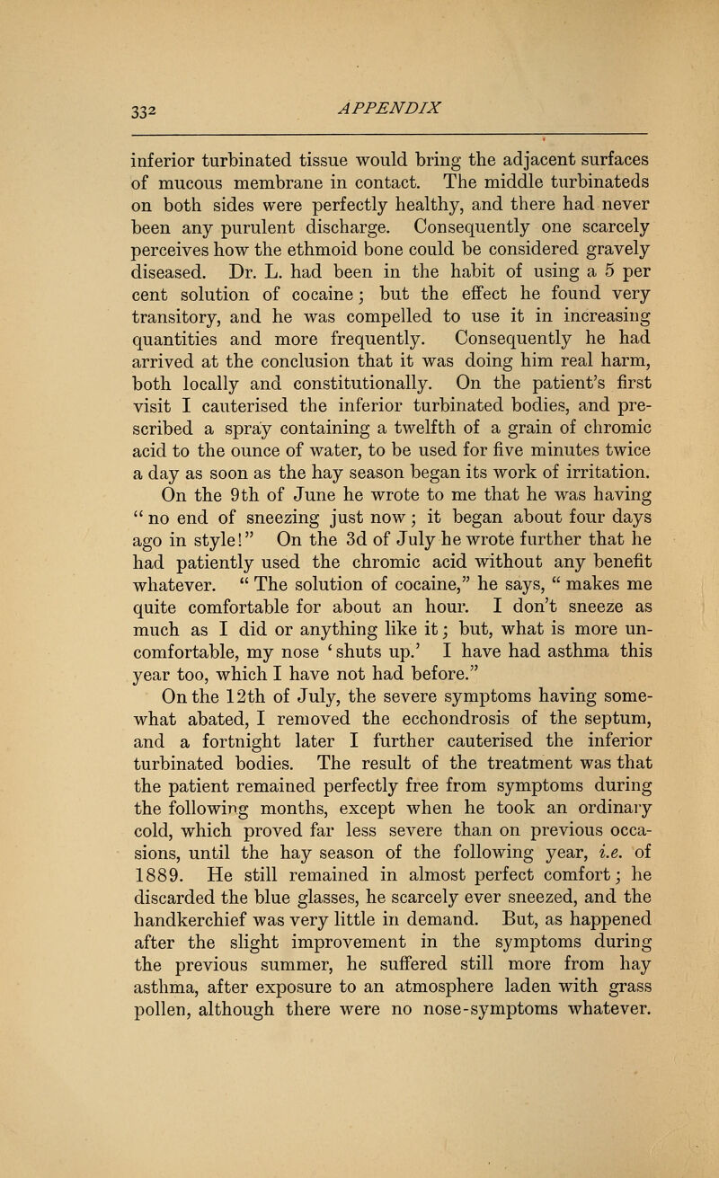 inferior turbinated tissue would bring the adjacent surfaces of mucous membrane in contact. The middle turbinateds on both sides were perfectly healthy, and there had never been any purulent discharge. Consequently one scarcely perceives how the ethmoid bone could be considered gravely diseased. Dr. L. had been in the habit of using a 5 per cent solution of cocaine; but the effect he found very transitory, and he was compelled to use it in increasing quantities and more frequently. Consequently he had arrived at the conclusion that it was doing him real harm, both locally and constitutionally. On the patient's first visit I cauterised the inferior turbinated bodies, and pre- scribed a spray containing a twelfth of a grain of chromic acid to the ounce of water, to be used for five minutes twice a day as soon as the hay season began its work of irritation. On the 9th of June he wrote to me that he was having  no end of sneezing just now; it began about four days ago in style! On the 3d of July he wrote further that he had patiently used the chromic acid without any benefit whatever.  The solution of cocaine, he says,  makes me quite comfortable for about an hour. I don't sneeze as much as I did or anything like it; but, what is more un- comfortable, my nose ' shuts up.' I have had asthma this year too, which I have not had before. On the 12th of July, the severe symptoms having some- what abated, I removed the ecchondrosis of the septum, and a fortnight later I further cauterised the inferior turbinated bodies. The result of the treatment was that the patient remained perfectly free from symptoms during the following months, except when he took an ordinary cold, which proved far less severe than on previous occa- sions, until the hay season of the following year, i.e. of 1889. He still remained in almost perfect comfort; he discarded the blue glasses, he scarcely ever sneezed, and the handkerchief was very little in demand. But, as happened after the slight improvement in the symptoms during the previous summer, he suffered still more from hay asthma, after exposure to an atmosphere laden with grass pollen, although there were no nose-symptoms whatever.