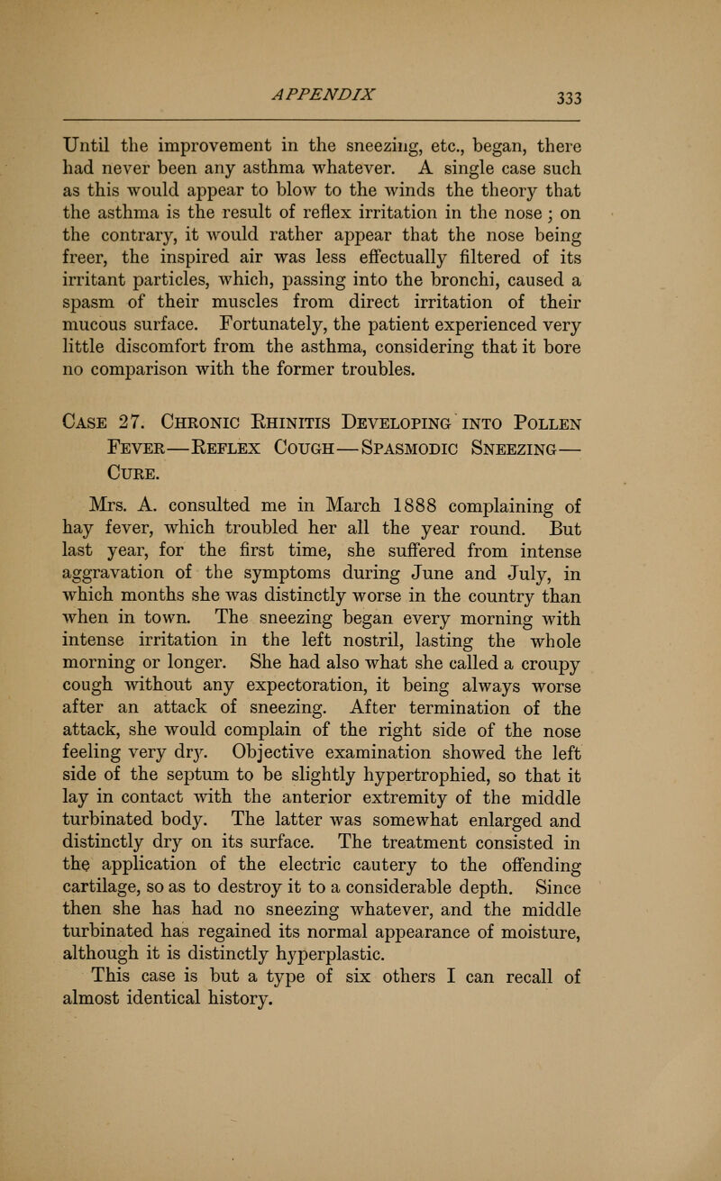 Until the improvement in the sneezing, etc., began, there had never been any asthma whatever. A single case such as this would appear to blow to the winds the theory that the asthma is the result of reflex irritation in the nose; on the contrary, it would rather appear that the nose being freer, the inspired air was less efl'ectually filtered of its irritant particles, which, passing into the bronchi, caused a spasm of their muscles from direct irritation of their mucous surface. Fortunately, the patient experienced very little discomfort from the asthma, considering that it bore no comj)arison with the former troubles. Case 27. Chronic Ehinitis Developing into Pollen Fever—Keflex Cough—Spasmodic Sneezing— Cure. Mrs. A. consulted me in March 1888 complaining of hay fever, which troubled her all the year round. But last year, for the first time, she suffered from intense aggravation of the symptoms during June and July, in which months she was distinctly worse in the country than when in town. The sneezing began every morning with intense irritation in the left nostril, lasting the whole morning or longer. She had also what she called a croupy cough without any expectoration, it being always worse after an attack of sneezing. After termination of the attack, she would complain of the right side of the nose feeling very drj^ Objective examination showed the left side of the septum to be slightly hypertrophied, so that it lay in contact with the anterior extremity of the middle turbinated body. The latter was somewhat enlarged and distinctly dry on its surface. The treatment consisted in the application of the electric cautery to the offending cartilage, so as to destroy it to a considerable depth. Since then she has had no sneezing whatever, and the middle turbinated has regained its normal appearance of moisture, although it is distinctly hyperplastic. This case is but a type of six others I can recall of almost identical history.
