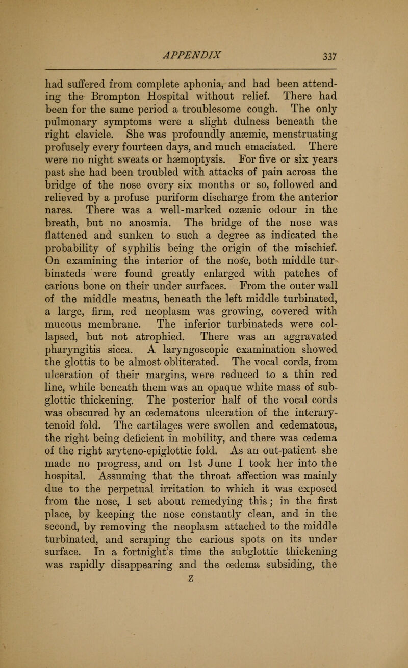 had suffered from complete aphonia, and had been attend- ing the Brompton Hospital without relief. There had been for the same period a troublesome cough. The only- pulmonary symptoms were a slight dulness beneath the right clavicle. She was profoundly anaemic, menstruating profusely every fourteen days, and much emaciated. There were no night sweats or haemoptysis. For five or six years past she had been troubled with attacks of pain across the bridge of the nose every six months or so, followed and relieved by a profuse puriform discharge from the anterior nares. There was a well-marked ozaenic odour in the breath, but no anosmia. The bridge of the nose was flattened and sunken to such a degree as indicated the probability of syphilis being the origin of the mischief. On examining the interior of the nose, both middle tur- binateds were found greatly enlarged with patches of carious bone on their under surfaces. From the outer wall of the middle meatus, beneath the left middle turbinated, a large, firm, red neoplasm was growing, covered with mucous membrane. The inferior turbinateds were col- lapsed, but not atrophied. There was an aggravated pharyngitis sicca. A laryngoscopic examination showed the glottis to be almost obliterated. The vocal cords, from ulceration of their margins, were reduced to a thin red line, while beneath them was an opaque white mass of sub- glottic thickening. The posterior half of the vocal cords was obscured by an oedematous ulceration of the interary- tenoid fold. The cartilages were swollen and oedematous, the right being deficient in mobility, and there was oedema of the right aryteno-epiglottic fold. As an out-patient she made no progress, and on 1st June I took her into the hospital. Assuming that the throat affection was mainly due to the perpetual irritation to which it was exposed from the nose, I set about remedying thisj in the first place, by keeping the nose constantly clean, and in the second, Ijy removing the neoplasm attached to the middle turbinated, and scraping the carious spots on its under surface. In a fortnight's time the subglottic thickening was rapidly disappearing and the oedema subsiding, the Z