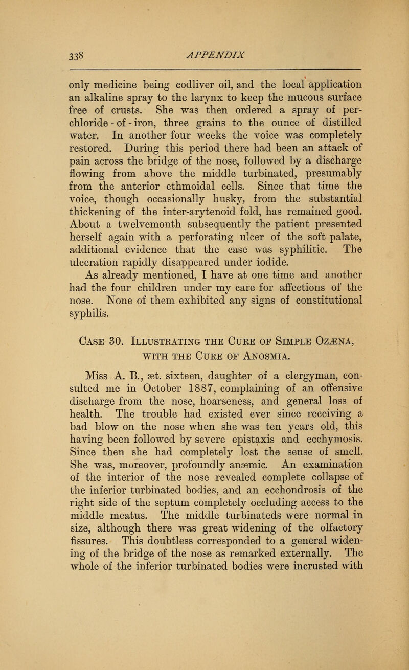 only medicine being codliver oil, and the local application an alkaline spray to the larynx to keep the mucous surface free of crusts. She was then ordered a spray of per- chloride - of - iron, three grains to the ounce of distilled water. In another four weeks the voice was completely restored. During this period there had been an attack of pain across the bridge of the nose, followed by a discharge flowing from above the middle turbinated, presumably from the anterior ethmoidal cells. Since that time the voice, though occasionally husky, from the substantial thickening of the inter-arytenoid fold, has remained good. About a twelvemonth subsequently the patient presented herself again with a perforating ulcer of the soft palate, additional evidence that the case was syphilitic. The ulceration rapidly disappeared under iodide. As already mentioned, I have at one time and another had the four children under my care for affections of the nose. None of them exhibited any signs of constitutional syphilis. Case 30. Illustrating the Cure of Simple Oz^na, WITH THE Cure of Anosmia. Miss A. B., aet. sixteen, daughter of a clergyman, con- sulted me in October 1887, complaining of an off'ensive discharge from the nose, hoarseness, and general loss of health. The trouble had existed ever since receiving a bad blow on the nose when she was ten years old, this having been followed by severe epistaxis and ecchymosis. Since then she had completely lost the sense of smell. She was, moreover, profoundly ansemic. An examination of the interior of the nose revealed complete collapse of the inferior turbinated bodies, and an ecchondrosis of the right side of the septum completely occluding access to the middle meatus. The middle turbinateds were normal in size, although there was great widening of the olfactory fissures. This doubtless corresponded to a general widen- ing of the bridge of the nose as remarked externally. The whole of the inferior turbinated bodies were incrusted with