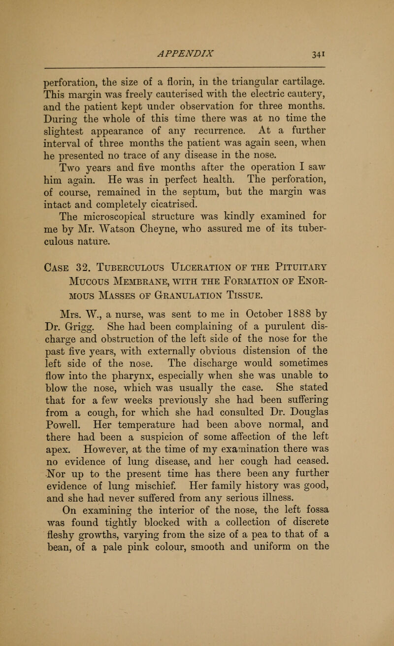 perforation, the size of a florin, in the triangular cartilage. This margin was freely cauterised with the electric cautery, and the patient kept under observation for three months. During the whole of this time there was at no time the slightest appearance of any recurrence. At a further interval of three months the patient was again seen, when he presented no trace of any disease in the nose. Two years and five months after the operation I saw him again. He was in perfect health. The perforation, of course, remained in the septum, but the margin was intact and completely cicatrised. The microscopical structure was kindly examined for me by Mr. Watson Cheyne, who assured me of its tuber- culous nature. Case 32. Tuberculous Ulceration of the Pituitary Mucous Membrane, with the Formation of Enor- mous Masses of Granulation Tissue. Mrs. W., a nurse, was sent to me in October 1888 by Dr. G-rigg. She had been complaining of a purulent dis- charo-e and obstruction of the left side of the nose for the past five years, with externally obvious distension of the left side of the nose. The discharge would sometimes flow into the pharynx, especially when she was unable to blow the nose, which was usually the case. She stated that for a few weeks previously she had been suff'ering from a cough, for which she had consulted Dr. Douglas Powell. Her temperature had been above normal, and there had been a suspicion of some affection of the left apex. However, at the time of my examination there was no evidence of lung disease, and her cough had ceased. •Nor up to the present time has there been any further evidence of lung mischief Her family history was good, and she had never suff'ered from any serious illness. On examining the interior of the nose, the left fossa was found tightly blocked with a collection of discrete fleshy growths, varying from the size of a pea to that of a bean, of a pale pink colour, smooth and uniform on the