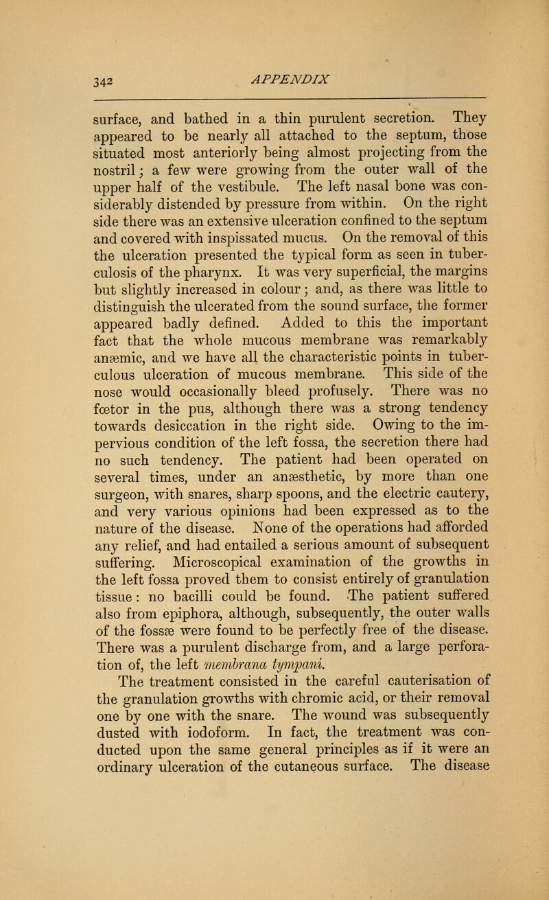 surface, and bathed in a thin purulent secretion. They appeared to be nearly all attached to the septum, those situated most anteriorly being almost projecting from the nostril; a few were growing from the outer wall of the upper half of the vestibule. The left nasal bone was con- siderably distended by pressure from within. On the right side there was an extensive ulceration confined to the septum and covered with inspissated mucus. On the removal of this the ulceration presented the typical form as seen in tuber- culosis of the pharynx. It was very superficial, the margins but slightly increased in colour; and, as there was little to distinguish the ulcerated from the sound surface, the former appeared badly defined. Added to this the important fact that the whole mucous membrane was remarkably anaemic, and we have all the characteristic points in tuber- culous ulceration of mucous membrane. This side of the nose would occasionally bleed profusely. There was no fcetor in the pus, although there was a strong tendency towards desiccation in the right side. Owing to the im- pervious condition of the left fossa, the secretion there had no such tendency. The patient had been operated on several times, under an anaesthetic, by more than one surgeon, with snares, sharp spoons, and the electric cautery, and very various opinions had been expressed as to the nature of the disease. None of the operations had afforded any relief, and had entailed a serious amount of subsequent suffering. Microscopical examination of the growths in the left fossa proved them to consist entirely of granulation tissue: no bacilli could be found. The patient suffered also from epiphora, although, subsequently, the outer walls of the fossae were found to be perfectly free of the disease. There was a purulent discharge from, and a large perfora- tion of, the left memhrana tympani. The treatment consisted in the careful cauterisation of the granulation growths with chromic acid, or their removal one by one with the snare. The wound was subsequently dusted with iodoform. In fact, the treatment was con- ducted upon the same general principles as if it were an ordinary ulceration of the cutaneous surface. The disease