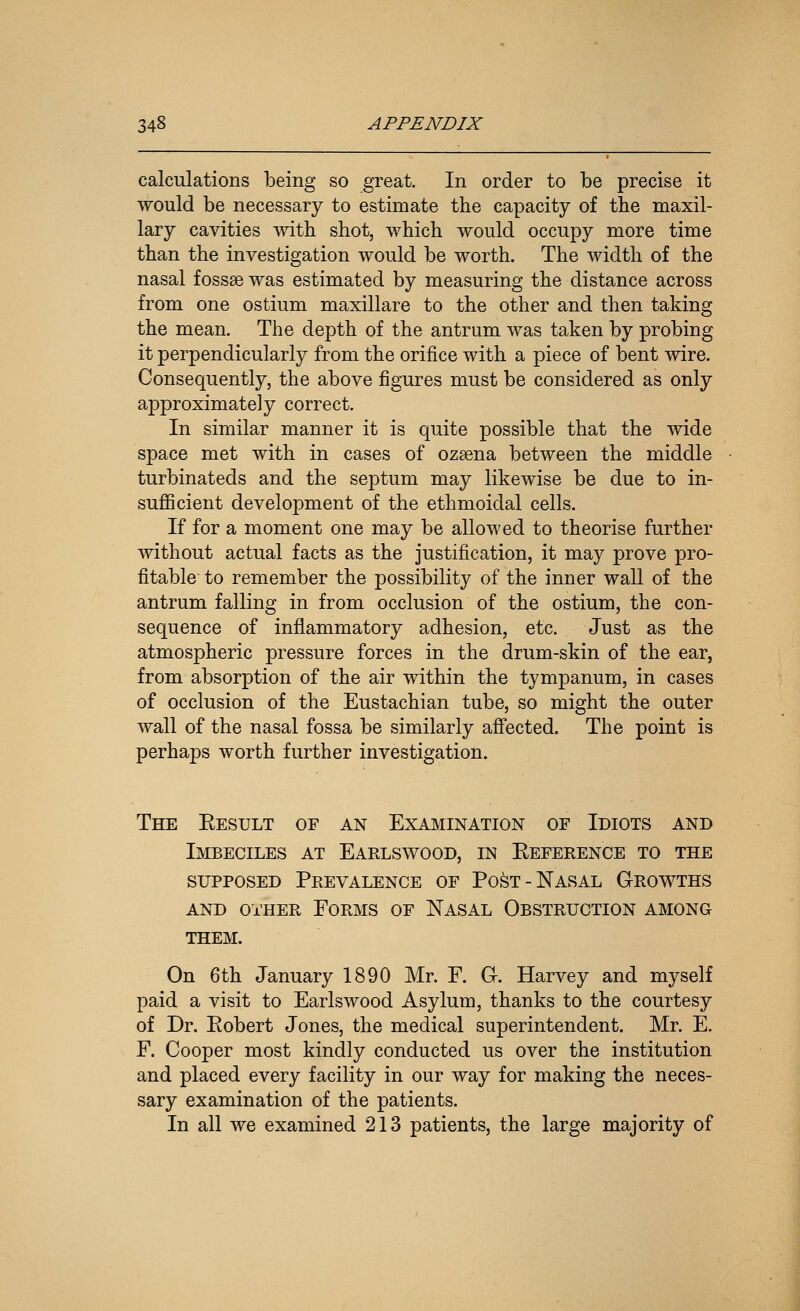 calculations being so great. In order to be precise it would be necessary to estimate the capacity of tbe maxil- lary cavities with shot, which would occupy more time than the investigation would be worth. The width of the nasal fossae was estimated by measuring the distance across from one ostium maxillare to the other and then taking the mean. The depth of the antrum was taken by probing it perpendicularly from the orifice with a piece of bent wire. Consequently, the above figures must be considered as only approximately correct. In similar manner it is quite possible that the wide space met with in cases of ozaena between the middle turbinateds and the septum may likewise be due to in- suflScient development of the ethmoidal cells. If for a moment one may be allowed to theorise further without actual facts as the justification, it may prove pro- fitable to remember the possibility of the inner wall of the antrum falling in from occlusion of the ostium, the con- sequence of inflammatory adhesion, etc. Just as the atmospheric pressure forces in the drum-skin of the ear, from absorption of the air within the tympanum, in cases of occlusion of the Eustachian tube, so might the outer wall of the nasal fossa be similarly affected. The point is perhaps worth further investigation. The Eesult of an Examination of Idiots and Imbeciles at Earlswood, in Eeference to the supposed Prevalence of Post-Nasal Growths and other Forms of Nasal Obstruction among them. On 6th January 1890 Mr. F. G. Harvey and myself paid a visit to Earlswood Asylum, thanks to the courtesy of Dr. Eobert Jones, the medical superintendent. Mr. E. F. Cooper most kindly conducted us over the institution and placed every facility in our way for making the neces- sary examination of the patients. In all we examined 213 patients, the large majority of