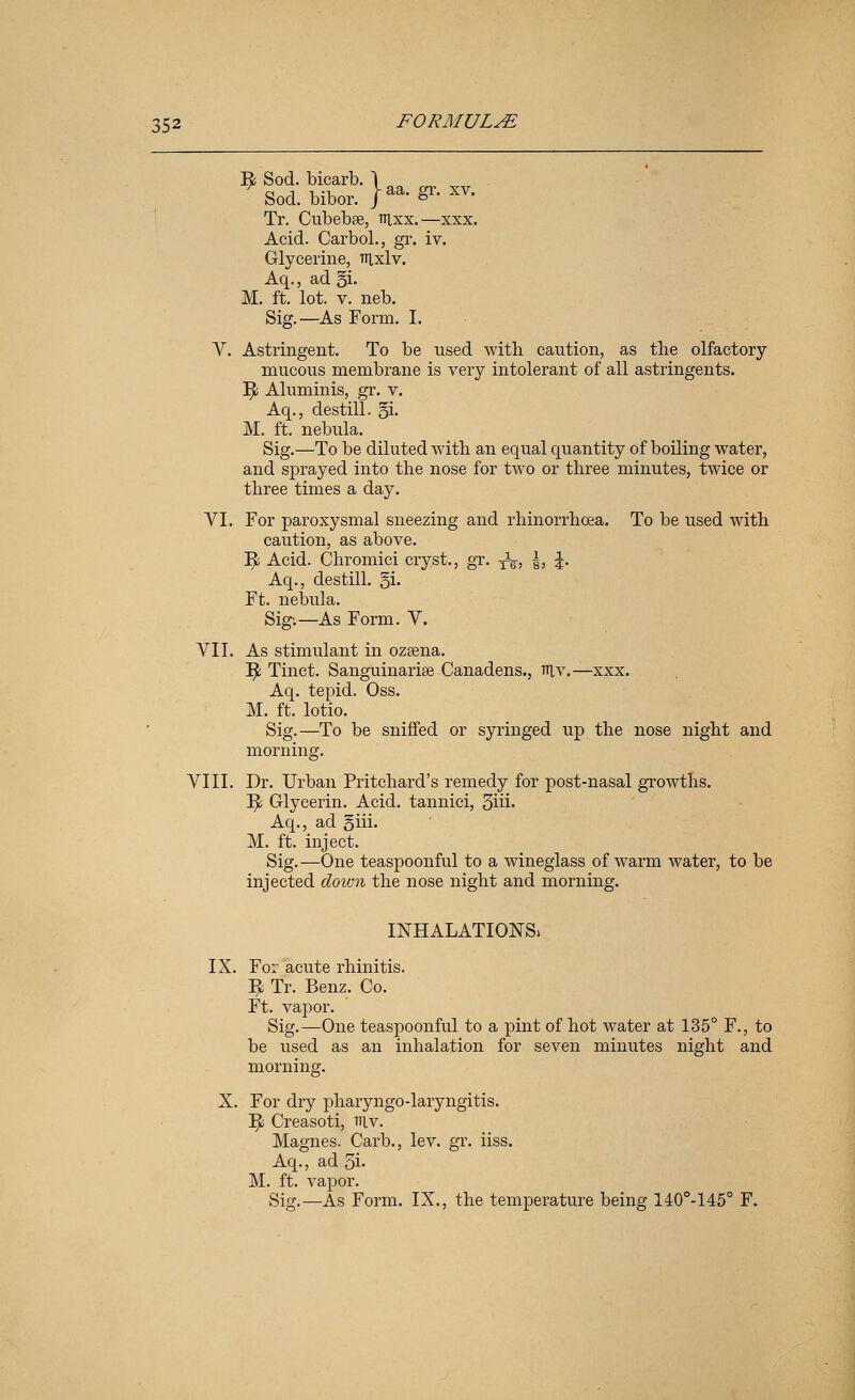 E; Sod. bicarb. 1 Sod. bibor. |aa. gr. XV. Tr. Cubebse, nixx.—xxx. Acid. Carbol., gr. iv. Glycerine, trixlv. Aq., ad §i. M. ft. lot. V. neb. Sig.—As Form. I. V. Astringent. To be nsed with caution, as the olfactory mucous membrane is very intolerant of all astringents. ]^ Aluminis, gr. v. Aq., destill. §1. M. ft. nebula. Sig.—To be diluted with an equal quantity of boiling water, and sprayed into the nose for two or three minutes, twice or three times a day. yi. For paroxysmal sneezing and rhinorrhoea. To be used with caution, as above. ^ Acid. Chromici cryst., gT. -^^ §, |. Aq., destill. §i. Ft. nebula. Sig;—As Form. V. VII. As stimulant in ozeena. ]^ Tinct. SangUinarise Canadens., niv.—xxx. Aq. tepid. Oss. M. ft. lotio. Sig.—To be sniffed or syringed up the nose night and morning. VIII. Dr. Urban Pritchard's remedy for post-nasal growths. ]^ Glycerin. Acid, tannici, Siii- Aq., ad §iii. M. ft. inject. Sig.—One teaspoonful to a wineglass of warm water, to be injected down the nose night and morning. INHALATIONS. IX. For acute rhinitis. ^ Tr. Benz. Co. Ft. vapor. Sig.—One teaspoonful to a pint of hot water at 135° F., to be used as an inhalation for seven minutes night and morning. X. For dry pharyngo-laryngitis. Y^ Creasoti, niv. Magnes. Carb., lev. gr. iiss. Aq., ad 5i- M. ft. vapor. Sig.—As Form. IX., the temperature being 140°-145° F.