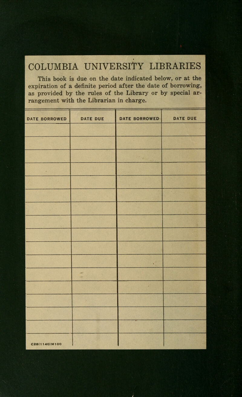 m^ 1 COLUMBIA UNIVERSITY LIBRARIES This book is due on the date indicated below, or at the expiration of a definite period after the date of borrowing, as provided by the rules of the Library or by special ar- rangement with the Librarian in charge. DATE BORROWED DATE DUE DATE BORROWED DATE DUE , C28<1 140)M100 1