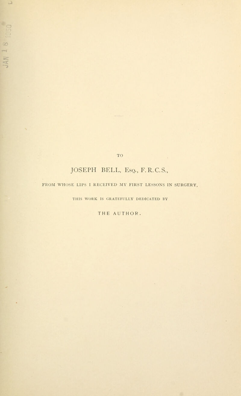 TO JOSEPH BELL, Esq., F.R.C.S., FROM WHOSE LIPS I RECEIVED MY FIRST LESSONS IN SURGERY, THIS WORK IS GRATEFULLY DEDICATED BY THE AUTHOR.