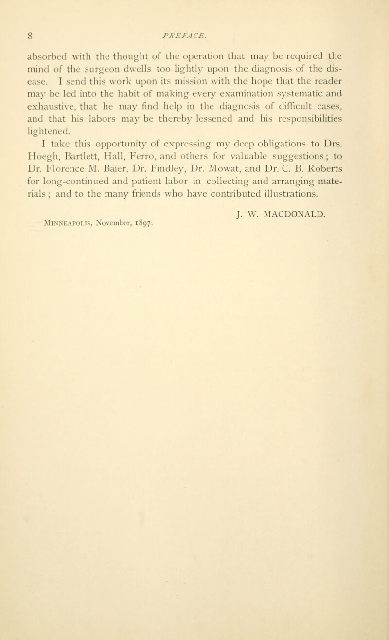 absorbed with the thouf^ht of the operation that may be required the mind of the surt:^eon dwells too lightly upon the diai^nosis of the dis- ease. I send this work upon its mission with the hope that the reader ma}' be led into the habit of making every examination systematic and exhausti\e, that he may find help in the diagnosis of difficult cases, and that his labors may be thereby lessened and his responsibilities lightened. I take this opportunity of expressing my deep obligations to Drs. Hoegh, Bartlett, Hall, Ferro, and others for valuable suggestions; to Dr. Florence M. Baier, Dr. Findley, Dr. Mowat, and Dr. C. B. Roberts for long-continued and patient labor in collecting and arranging mate- rials ; and to the many friends who have contributed illustrations. J. W. MACDONALD. Minneapolis, November, 1S97.