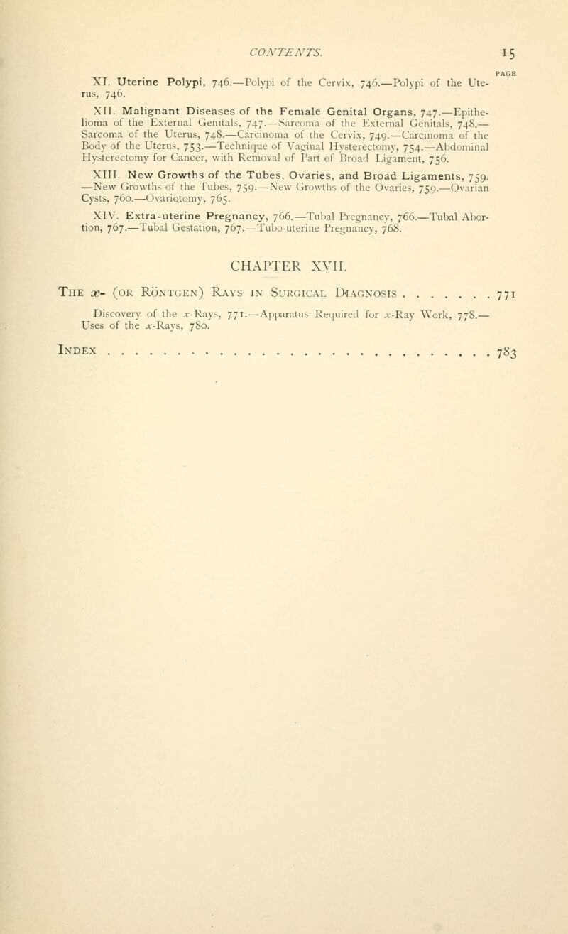 PAGE XI. Uterine Polypi, 746.—Polypi of the Cervix, 746.—Polypi of the Ute- rus, 746. XII. Malignant Diseases of the Female Genital Organs, 747.—Epithe- lioma of the External Genitals, 747.— Sarcoma of the External Genitals, 748.— Sarcoma of the Uterus, 748.—Carcinoma of the Cervix, 749.—Carcinoma of the Body of the Uterus, 753.—Technique of Vaginal Hysterectomy, 754.—Abdominal Hysterectomy for Cancer, with Removal of Part of Broad Ligament, 756. XIII. New Growths of the Tubes, Ovaries, and Broad Ligaments, 759. —New Growths of the Tubes, 759.—New Growths of the Ovaries, 759.—Ovarian Cysts, 760.—Ovariotomy, 765. XIV. Extra-uterine Pregnancy, 766.—Tubal Pregnancy, 766.—Tubal Abor- tion, 767.—Tubal Gestation, 767.—Tubo-uterine Pregnancy, 768. CHAPTER XVII. The X- (or Rontgen) Rays in Surgical Diagnosis 771 Discovery of the jr-Rays, 771.—Apparatus Required for x-Ray Work, 778.— Uses of the j:-Rays, 780. Index 783