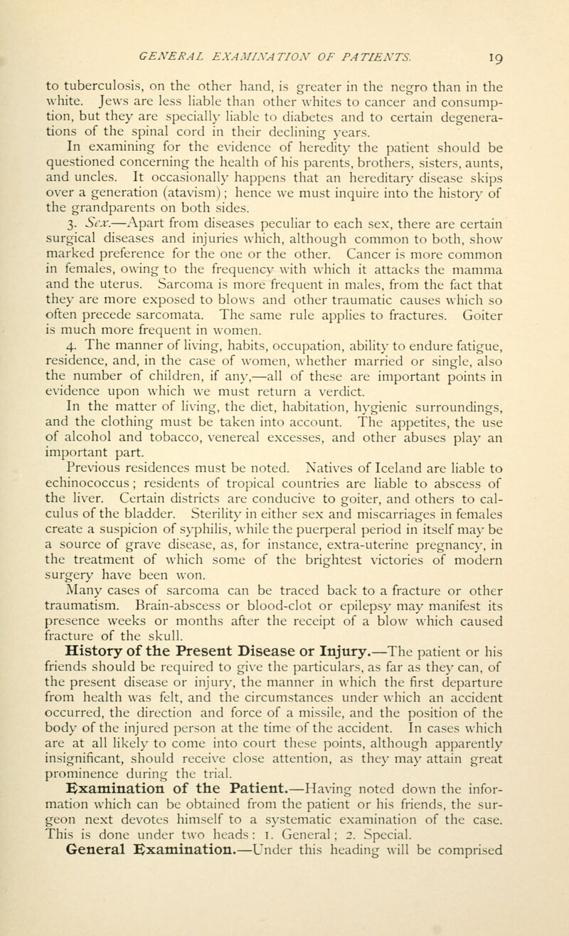 to tuberculosis, on the other hand, is greater in the negro than in the white. Jews are less liable than other whites to cancer and consump- tion, but they are specially liable to diabetes and to certain degenera- tions of the spinal cord in their declining years. In examining for the evidence of heredity the patient should be questioned concerning the health of his parents, brothers, sisters, aunts, and uncles. It occasionally happens that an hereditary disease skips over a generation (atavism); hence we must inquire into the histor)' of the grandparents on both sides. 3. Sex.—Apart from diseases peculiar to each sex, there are certain surgical diseases and injuries which, although common to both, show marked preference for the one or the other. Cancer is more common in females, owing to the frequencv with which it attacks the mamma and the uterus. Sarcoma is more frequent in males, from the fact that they are more exposed to blows and other traumatic causes which so often precede sarcomata. The same rule applies to fractures. Goiter is much more frequent in women. 4. The manner of living, habits, occupation, ability to endure fatigue, residence, and, in the case of women, whether married or single, also the number of children, if any,—all of these are important points in evidence upon which we must return a verdict. In the matter of living, the diet, habitation, hygienic surroundings, and the clothing must be taken into account. The appetites, the use of alcohol and tobacco, venereal excesses, and other abuses play an important part. Previous residences must be noted. Natives of Iceland are liable to echinococcus ; residents of tropical countries are liable to abscess of the liver. Certain districts are conducive to goiter, and others to cal- culus of the bladder. Sterility in either sex and miscarriages in females create a suspicion of syphilis, while the puerperal period in itself may be a source of grave disease, as, for instance, extra-uterine pregnane}', in the treatment of which some of the brightest victories of modern surgery have been won. Many cases of sarcoma can be traced back to a fracture or other traumatism. Brain-abscess or blood-clot or epilepsy may manifest its presence weeks or months after the receipt of a blow which caused fracture of the skull. History of the Present Disease or Injury.—The patient or his friends should be required to give the particulars, as far as they can. of the present disease or injur}', the manner in which the first departure from health was felt, and the circumstances under which an accident occurred, the direction and force of a missile, and the position of the body of the injured person at the time of the accident. In cases which are at all likely to come into court these points, although apparently insignificant, should receive close attention, as they may attain great prominence during the trial. Examination of the Patient.—Having noted down the infor- mation which can be obtained from the patient or his friends, the sur- geon next devotes himself to a systematic examination of the case. This is done under two heads: i. General; 2. Special. General Examination.—Under this heading will be comprised