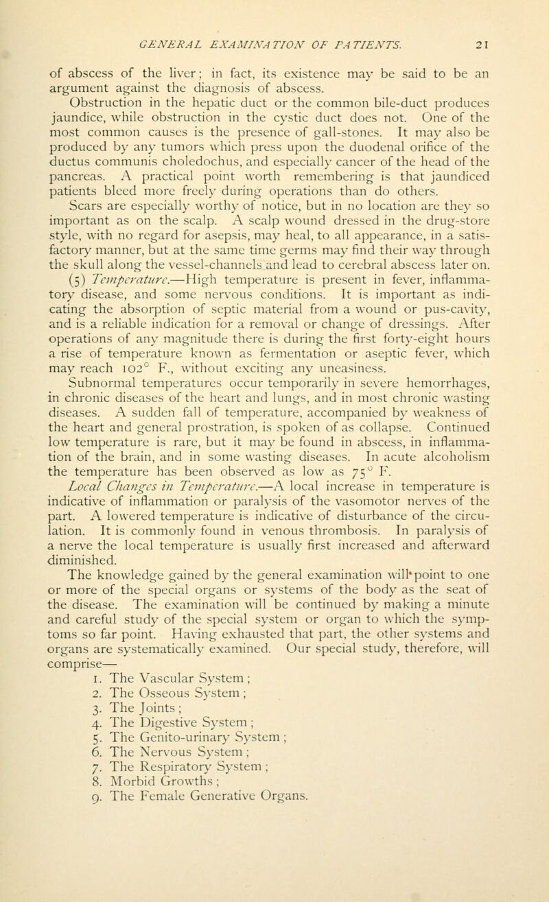 of abscess of the liver; in fact, its existence may be said to be an argument against the diagnosis of abscess. Obstruction in the hepatic duct or the common bile-duct produces jaundice, while obstruction in the cystic duct does not. One of the most common causes is the presence of gall-stones. It may also be produced by any tumors which press upon the duodenal orifice of the ductus communis choledochus, and especially cancer of the head of the pancreas. A practical point worth remembering is that jaundiced patients bleed more freely during operations than do others. Scars are especially worthy of notice, but in no location are they so important as on the scalp. A scalp wound dressed in the drug-store style, with no regard for asepsis, may heal, to all appearance, in a satis- factory^ manner, but at the same time germs may find their way through the skull along the vessel-channels and lead to cerebral abscess later on. (5) Tevipcratiirc.—High temperature is present in fever, inflamma- tory disease, and some nervous conditions. It is important as indi- cating the absorption of septic material from a wound or pus-cavity, and is a reliable indication for a removal or change of dressings. After operations of any magnitude there is during the first forty-eight hours a rise of temperature known as fermentation or aseptic fever, which may reach 102° F., without exciting any uneasiness. Subnormal temperatures occur temporarily in severe hemorrhages, in chronic diseases of the heart and lungs, and in most chronic wasting diseases. A sudden fall of temperature, accompanied by weakness of the heart and general prostration, is spoken of as collapse. Continued low temperature is rare, but it may be found in abscess, in inflamma- tion of the brain, and in some wasting diseases. In acute alcoholism the temperature has been observed as low as 75^ F. Local Changes in Temperature.—A local increase in temperature is indicative of inflammation or paralysis of the vasomotor nerves of the part. A lowered temperature is indicative of disturbance of the circu- lation. It is commonly found in venous thrombosis. In paralysis of a nerve the local temperature is usually first increased and afterward diminished. The knowledge gained by the general examination will*point to one or more of the special organs or systems of the body as the seat of the disease. The examination will be continued by making a minute and careful study of the special system or organ to which the symp- toms so far point. Having exhausted that part, the other systems and organs are systematically examined. Our special study, therefore, will comprise— 1. The Vascular System ; 2. The Osseous System ; 3. The Joints ; 4. The Digestive System ; 5. The Genito-urinary System; 6. The Nervous System ; 7. The Respiratory System ; 8. Morbid Growths ; 9. The Female Generative Organs.