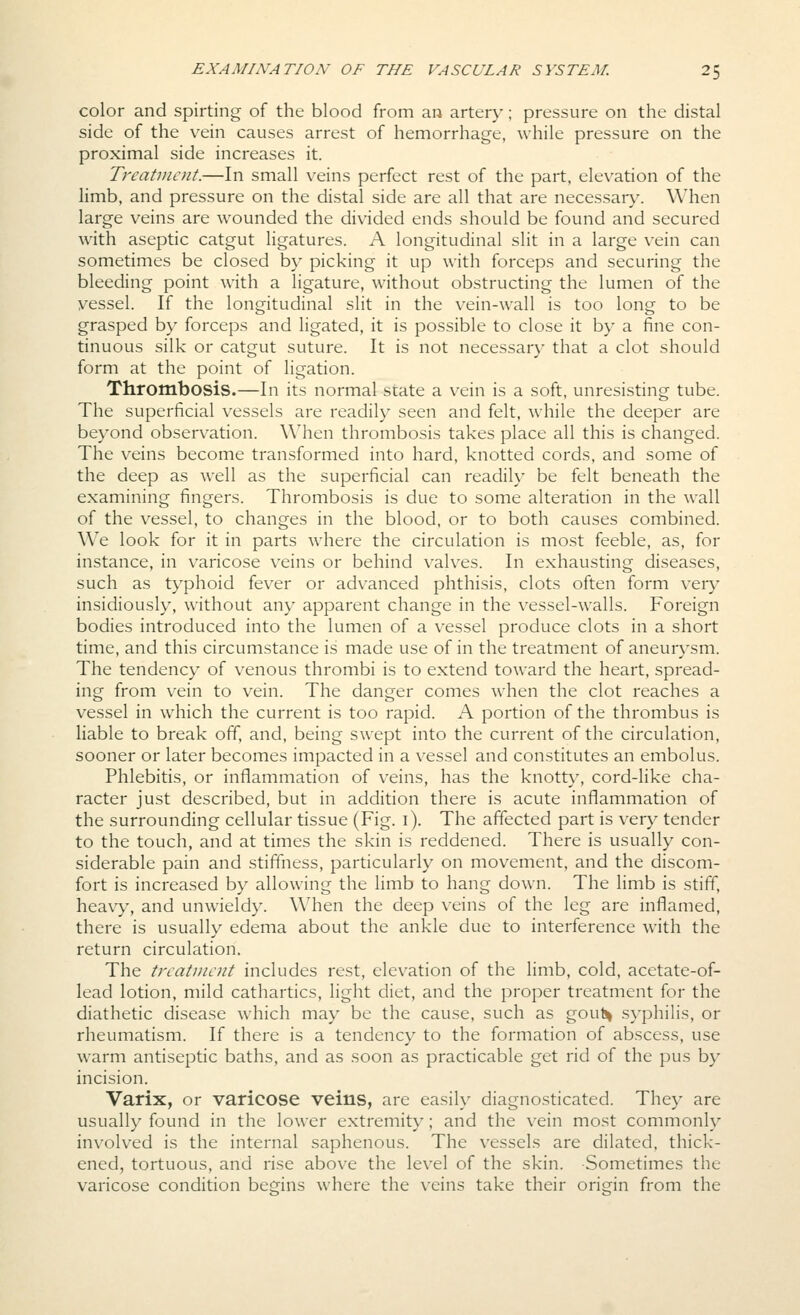 color and spirting of the blood from an artery; pressure on the distal side of the vein causes arrest of hemorrhage, while pressure on the proximal side increases it. Treatvioit.—In small veins perfect rest of the part, elevation of the limb, and pressure on the distal side are all that are necessar}'. When large veins are wounded the divided ends should be found and secured with aseptic catgut ligatures. A longitudinal slit in a large vein can sometimes be closed by picking it up with forceps and securing the bleeding point with a ligature, without obstructing the lumen of the vessel. If the longitudinal slit in the vein-wall is too long to be grasped by forceps and ligated, it is possible to close it by a fine con- tinuous silk or catgut suture. It is not necessar)' that a clot should form at the point of ligation. Thrombosis.—In its normal state a vein is a soft, unresisting tube. The superficial vessels are readily seen and felt, while the deeper are beyond observ^ation. When thrombosis takes place all this is changed. The veins become transformed into hard, knotted cords, and some of the deep as well as the superficial can readily be felt beneath the examining fingers. Thrombosis is due to some alteration in the wall of the vessel, to changes in the blood, or to both causes combined. We look for it in parts where the circulation is most feeble, as, for instance, in varicose veins or behind valv^es. In exhausting diseases, such as typhoid fever or advanced phthisis, clots often form very insidiously, without any apparent change in the vessel-walls. Foreign bodies introduced into the lumen of a v^essel produce clots in a short time, and this circumstance is made use of in the treatment of aneurysm. The tendency of venous thrombi is to extend toward the heart, spread- ing from vein to vein. The danger comes when the clot reaches a vessel in which the current is too rapid. A portion of the thrombus is liable to break off, and, being swept into the current of the circulation, sooner or later becomes impacted in a vessel and constitutes an embolus. Phlebitis, or inflammation of v^eins, has the knott}^ cord-like cha- racter just described, but in addition there is acute inflammation of the surrounding cellular tissue (Fig. i). The affected part is very tender to the touch, and at times the skin is reddened. There is usually con- siderable pain and stiffness, particularly on movement, and the discom- fort is increased by allowing the limb to hang down. The limb is stiff, heavy, and unwieldy. When the deep veins of the leg are inflamed, there is usually edema about the ankle due to interference with the return circulation. The treatment includes rest, elevation of the limb, cold, acetate-of- lead lotion, mild cathartics, light diet, and the proper treatment for the diathetic disease which may be the cause, such as gout^ syphilis, or rheumatism. If there is a tendency to the formation of abscess, use warm antiseptic baths, and as soon as practicable get rid of the pus by incision. Varix, or varicose veins, are easily diagnosticated. They are usually found in the lower extremity; and the vein most commonly involved is the internal saphenous. The vessels are dilated, thick- ened, tortuous, and rise above the level of the skin. Sometimes the varicose condition begins where the veins take their origin from the