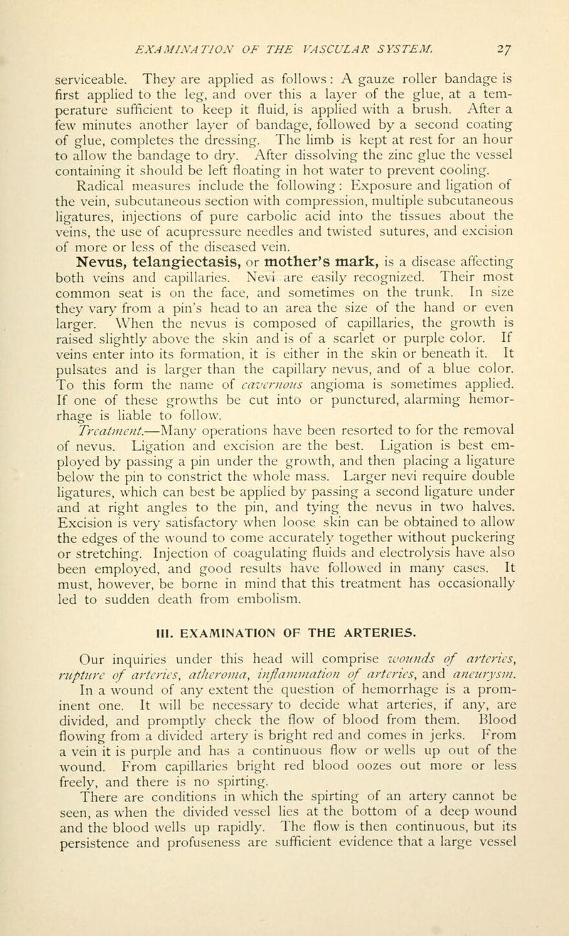 serviceable. They are applied as follows: A gauze roller bandage is first applied to the leg, and over this a layer of the glue, at a tem- perature sufficient to keep it fluid, is applied with a brush. After a few minutes another layer of bandage, followed by a second coating of glue, completes the dressing. The limb is kept at rest for an hour to allow the bandage to dry. After dissolving the zinc glue the vessel containing it should be left floating in hot water to prevent cooling. Radical measures include the following: Exposure and ligation of the vein, subcutaneous section with compression, multiple subcutaneous ligatures, injections of pure carbolic acid into the tissues about the veins, the use of acupressure needles and twisted sutures, and excision of more or less of the diseased vein. Nevus, telangiectasis, or mother's mark, is a disease affecting both veins and capillaries. Nevi are easily recognized. Their most common seat is on the face, and sometimes on the trunk. In size they vary from a pin's head to an area the size of the hand or even larger. When the nevus is composed of capillaries, the growth is raised slightly above the skin and is of a scarlet or purple color. If veins enter into its formation, it is either in the skin or beneath it. It pulsates and is larger than the capillary nevus, and of a blue color. To this form the name of cavernous angioma is sometimes applied. If one of these growths be cut into or punctured, alarming hemor- rhage is liable to follow. Treatment.—Many operations have been resorted to for the removal of nevus. Ligation and excision are the best. Ligation is best em- ployed by passing a pin under the growth, and then placing a ligature below the pin to constrict the whole mass. Larger nevi require double ligatures, which can best be applied by passing a second ligature under and at right angles to the pin, and tying the nevus in two halves. Excision is very satisfactory when loose skin can be obtained to allow the edges of the wound to come accurately together without puckering or stretching. Injection of coagulating fluids and electrolysis have also been employed, and good results have followed in many cases. It must, however, be borne in mind that this treatment has occasionally led to sudden death from embolism. III. EXAMINATION OF THE ARTERIES. Our inquiries under this head will comprise ivounds of arteries, rupture of arteries, atheroma, inflammation of arteries, and aneurysm. In a wound of any extent the question of hemorrhage is a prom- inent one. It will be necessary to decide what arteries, if any, are divided, and promptly check the flow of blood from them. Blood flowing from a divided artery is bright red and comes in jerks. From a vein it is purple and has a continuous flow or wells up out of the wound. From capillaries bright red blood oozes out more or less freely, and there is no spirting. There are conditions in which the spirting of an artery cannot be seen, as when the divided vessel lies at the bottom of a deep wound and the blood wells up rapidly. The flow is then continuous, but its persistence and profuseness are sufficient evidence that a large vessel