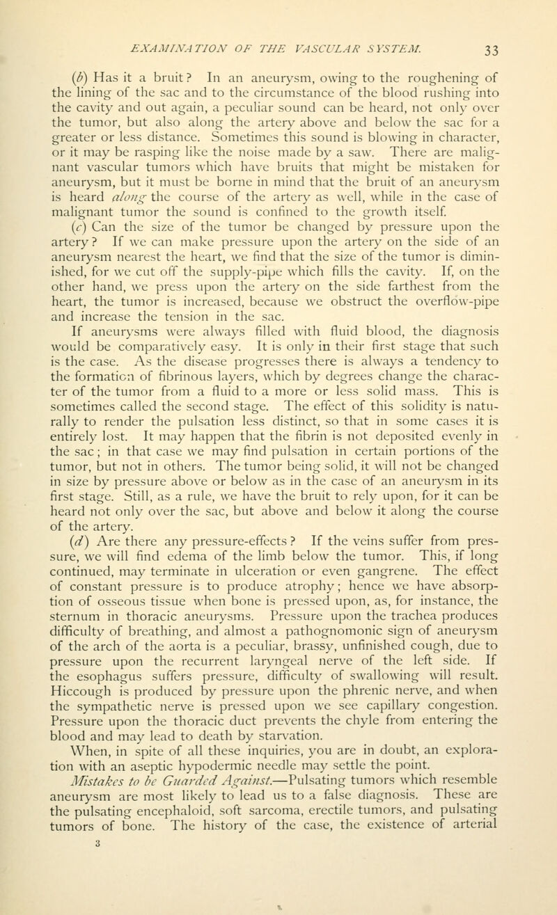 {b) Has it a bruit ? In an aneurysm, owing to the roughening of the lining of the sac and to the circumstance of the blood rushing into the cavity and out again, a peculiar sound can be heard, not only ov^er the tumor, but also along the artery above and below the sac for a greater or less distance. Sometimes this sound is blowing in character, or it may be rasping like the noise made by a saw. There are malig- nant vascular tumors which have bruits that might be mistaken for aneurysm, but it must be borne in mind that the bruit of an aneurysm is heard along the course of the artery as well, while in the case of malignant tumor the sound is confined to the growth itself {c) Can the size of the tumor be changed by pressure upon the artery ? If we can make pressure upon the artery on the side of an aneurysm nearest the heart, we find that the size of the tumor is dimin- ished, for we cut off the supply-pipe which fills the cavity. If, on the other hand, we press upon the artery on the side farthest from the heart, the tumor is increased, because we obstruct the overflow-pipe and increase the tension in the sac. If aneurysms were always filled with fluid blood, the diagnosis would be comparatively easy. It is only in their first stage that such is the case. As the disease progresses there is always a tendency to the formation of fibrinous layers, which by degrees change the charac- ter of the tumor from a fluid to a more or less solid mass. This is sometimes called the second stage. The effect of this solidity is natu- rally to render the pulsation less distinct, so that in some cases it is entirely lost. It may happen that the fibrin is not deposited evenly in the sac; in that case we may find pulsation in certain portions of the tumor, but not in others. The tumor being solid, it will not be changed in size by pressure above or below as in the case of an aneurysm in its first stage. Still, as a rule, we have the bruit to rely upon, for it can be heard not only over the sac, but above and below it along the course of the artery. (^) Are there any pressure-effects ? If the veins suffer from pres- sure, we will find edema of the limb below the tumor. This, if long continued, may terminate in ulceration or even gangrene. The effect of constant pressure is to produce atrophy; hence we have absorp- tion of osseous tissue when bone is pressed upon, as, for instance, the sternum in thoracic aneurysms. Pressure upon the trachea produces difficulty of breathing, and almost a pathognomonic sign of aneurysm of the arch of the aorta is a peculiar, brassy, unfinished cough, due to pressure upon the recurrent laryngeal nerve of the left side. If the esophagus suffers pressure, difficulty of swallowing will result. Hiccough is produced by pressure upon the phrenic nerve, and when the sympathetic nerve is pressed upon we see capillary congestion. Pressure upon the thoracic duct prevents the chyle from entering the blood and may lead to death by starvation. When, in spite of all these inquiries, you are in doubt, an explora- tion with an aseptic hypodermic needle may settle the point. Mistakes to be Guarded Against.—Pulsating tumors which resemble aneurysm are most likely to lead us to a false diagnosis. These are the pulsating encephaloid, soft sarcoma, erectile tumors, and pulsating tumors of bone. The history of the case, the existence of arterial