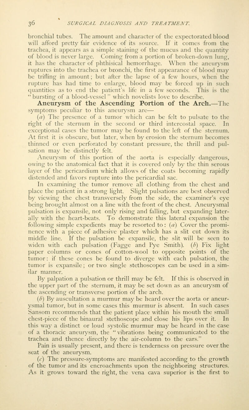 bronchial tubes. The amount and character of the expectorated blood will afford pretty fair e\'idence of its source. If it comes from the trachea, it appears as a simple stainin<^ of the mucus and the quantity of blood is never large. Coming from a portion of broken-down lung, it has the character of phthisical hemorrhage. When the aneurysm ruptures into the trachea or bronchi, the first appearance of blood may be trifling in amount; but after the lapse of a few hours, when the rupture has had time to enlarge, blood may be forced up in such quantities as to end the patient's life in a few seconds. This is the  bursting of a blood-vessel  which noxelists love to describe. Aneurysm of the Ascending Portion of the Arch.—The .symptoms peculiar to this aneurysm are— {a) The presence of a tumor which can be felt to pulsate to the right of the sternum in the second or third intercostal space. In exceptional cases the tumor may be found to the left of the sternum. At first it is obscure, but later, when by erosion the sternum becomes thinned or even perforated by constant pressure, the thrill and pul- sation may be distinctly felt. Aneurysm of this portion of the aorta is especially dangerous, owing to the anatomical fact that it is covered only by the thin serous layer of the pericardium which allows of the coats becoming rapidly distended and favors rupture into the pericardial sac. In examining the tumor remove all clothmg from the chest and place the patient in a strong light. Slight pulsations are best observed by viewing the chest transversely from the side, the examiner's eye being brought almost on a line with the front of the chest. Aneurysmal pulsation is expansile, not only rising and falling, but expanding later- ally with the heart-beats. To demonstrate this lateral expansion the following simple expedients may be resorted to: {li) Cover the promi- nence with a piece of adhesive plaster which has a slit cut down its middle line. If the pulsation be expansile, the slit will be seen to widen with each pulsation (Fagge and Pye Smith). {8) Fix light paper columns or cones of cotton-wool to opposite points of the tumor: if these cones be found to diverge with each pulsation, the tumor is expansile; or two single stethoscopes can be used in a sim- ilar manner. By palpation a pulsation or thrill may be felt. If this is observed in the upper part of the sternum, it may be set down as an aneurysm of the ascending or transverse portion of the arch. [b) By auscultation a murmur may be heard over the aorta or aneur- ysmal tumor, but in some cases this murmur is absent. In such cases Sanson! recommends that the patient place within his mouth the small chest-piece of the binaural stethoscope and close his lips over it. In this way a distinct or loud systolic murmur may be heard in the case of a thoracic aneurysm, the  vibrations being communicated to the trachea and thence directly by the air-column to the ears. Pain is usually present, and there is tenderness on pressure over the seat of the aneurysm. (r) The pressure-symptoms are manifested according to the growth of the tumor and its encroachments upon the neighboring structures. As it grows toward the right, the vena cava superior is the first to