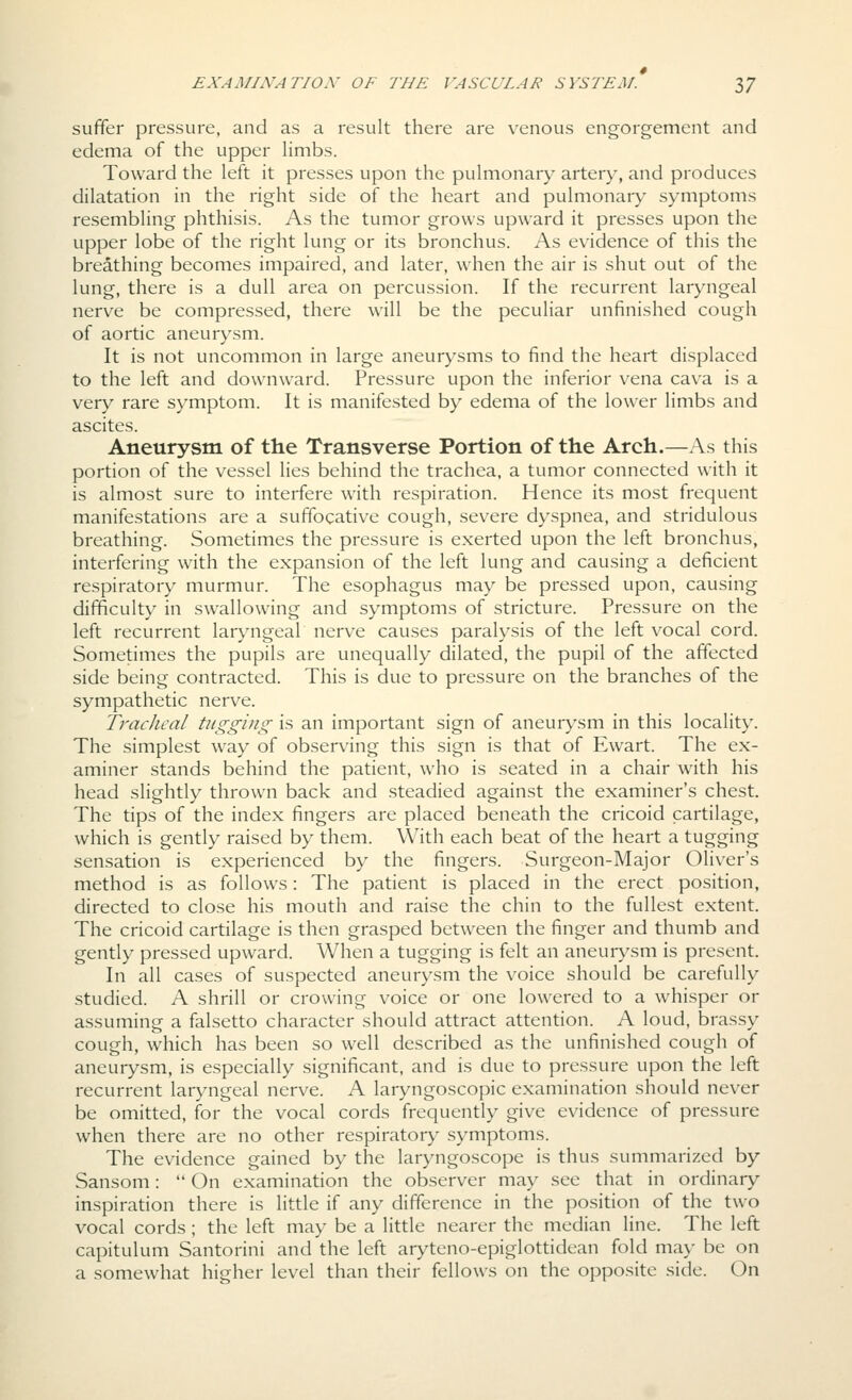 suffer pressure, and as a result there are v^enous engorgement and edema of the upper hmbs. Toward the left it presses upon the pulmonary artery, and produces dilatation in the right side of the heart and pulmonary symptoms resembling phthisis. As the tumor grows upward it presses upon the upper lobe of the right lung or its bronchus. As evidence of this the breathing becomes impaired, and later, when the air is shut out of the lung, there is a dull area on percussion. If the recurrent laryngeal nerve be compressed, there will be the peculiar unfinished cough of aortic aneurysm. It is not uncommon in large aneurysms to find the heart displaced to the left and downward. Pressure upon the inferior vena cava is a very rare symptom. It is manifested by edema of the lower limbs and ascites. Aneurysm of the Transverse Portion of the Arch.—As this portion of the vessel lies behind the trachea, a tumor connected with it is almost sure to interfere with respiration. Hence its most frequent manifestations are a suffocative cough, severe dyspnea, and stridulous breathing. Sometimes the pressure is exerted upon the left bronchus, interfering with the expansion of the left lung and causing a deficient respiratory murmur. The esophagus may be pressed upon, causing difficulty in swallowing and symptoms of stricture. Pressure on the left recurrent laryngeal nerve causes paralysis of the left vocal cord. Sometimes the pupils are unequally dilated, the pupil of the affected side being contracted. This is due to pressure on the branches of the sympathetic nerve. Tracheal tugging is an important sign of aneurysm in this locality. The simplest way of observing this sign is that of Ewart. The ex- aminer stands behind the patient, who is seated in a chair with his head slightly thrown back and steadied against the examiner's chest. The tips of the index fingers are placed beneath the cricoid cartilage, which is gently raised by them. With each beat of the heart a tugging sensation is experienced by the fingers. Surgeon-Major Oliver's method is as follows: The patient is placed in the erect position, directed to close his mouth and raise the chin to the fullest extent. The cricoid cartilage is then grasped between the finger and thumb and gently pressed upward. When a tugging is felt an aneurysm is present. In all cases of suspected aneurysm the voice should be carefully studied. A shrill or crowing voice or one lowered to a whisper or assuming a falsetto character should attract attention. A loud, brassy cough, which has been so well described as the unfinished cough of aneurysm, is especially significant, and is due to pressure upon the left recurrent laryngeal nerve. A laryngoscopic examination should never be omitted, for the vocal cords frequently give evidence of pressure when there are no other respiratory symptoms. The evidence gained by the laryngoscope is thus summarized by Sansom:  On examination the observer may see that in ordinary inspiration there is little if any difference in the position of the two vocal cords; the left may be a little nearer the median line. The left capitulum Santorini and the left aryteno-epiglottidean fold may be on a somewhat higher level than their fellows on the opposite side. On