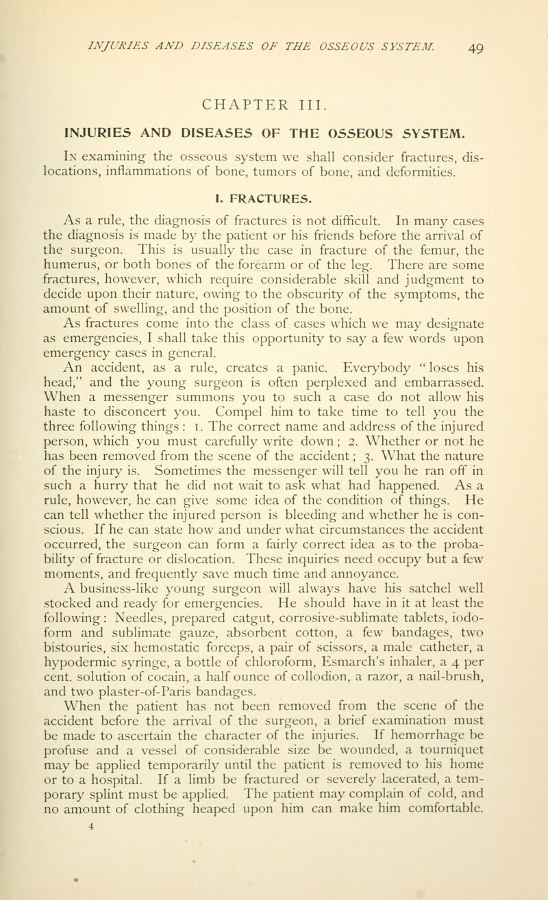 CHAPTER III. INJURIES AND DISEASES OF THE OSSEOUS SYSTEM. Ix examining the osseous system we shall consider fractures, dis- locations, inflammations of bone, tumors of bone, and deformities. I. FRACTURES. As a rule, the diagnosis of fractures is not difficult. In many cases the diagnosis is made by the patient or his friends before the arrival of the surgeon. This is usually the case in fracture of the femur, the humerus, or both bones of the forearm or of the leg. There are some fractures, however, which require considerable skill and judgment to decide upon their nature, owing to the obscurity of the symptoms, the amount of swelling, and the position of the bone. As fractures come into the class of cases which we may designate as emergencies, I shall take this opportunity to say a few words upon emergency cases in general. An accident, as a rule, creates a panic. Everybody  loses his head, and the young surgeon is often perplexed and embarrassed. When a messenger summons you to such a case do not allow his haste to disconcert you. Compel him to take time to tell you the three following things : i. The correct name and address of the injured person, which you must carefully write down; 2. Whether or not he has been removed from the scene of the accident; 3. W^hat the nature of the injury is. Sometimes the messenger will tell you he ran off in such a hurry that he did not wait to ask what had happened. As a rule, howev^er, he can giv-e some idea of the condition of things. He can tell whether the injured person is bleeding and whether he is con- scious. If he can state how and under what circumstances the accident occurred, the surgeon can form a fairly correct idea as to the proba- bility of fracture or dislocation. These inquiries need occupy but a few moments, and frequently sav'e much time and annoyance. A business-like young surgeon will always have his satchel well stocked and ready for emergencies. He should have in it at least the following: Needles, prepared catgut, corrosive-sublimate tablets, iodo- form and sublimate gauze, absorbent cotton, a few bandages, two bistouries, six hemostatic forceps, a pair of scissors, a male catheter, a hypodermic syringe, a bottle of chloroform, Esmarch's inhaler, a 4 per cent, solution of cocain, a half ounce of collodion, a razor, a nail-brush, and two plaster-of-Paris bandages. When the patient has not been removed from the scene of the accident before the arrival of the surgeon, a brief examination must be made to ascertain the character of the injuries. If hemorrhage be profuse and a vessel of considerable size be wounded, a tourniquet may be applied temporarily until the patient is removed to his home or to a hospital. If a limb be fractured or severely lacerated, a tem- porary splint must be applied. The patient may complain of cold, and no amount of clothing heaped upon him can make him comfortable.