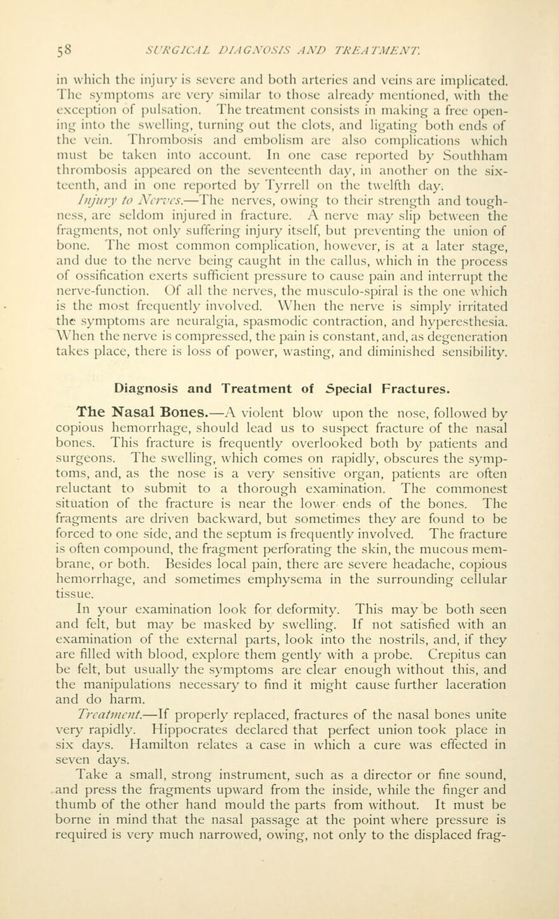 in which the injury is severe and both arteries and veins are impHcated. The symptoms are very similar to those ah'eady mentioned, with the exception of pulsation. The treatment consists in making a free open- ing into the swelling, turning out the clots, and ligating both ends of the vein. Thrombosis and embolism are also complications which must be taken into account. In one case reported by Southham thrombosis appeared on the seventeenth day, in another on the six- teenth, and in one reported by Tyrrell on the twelfth day. Iiijiny to Ahi'vcs.—The nerves, owing to their strength and tough- ness, are seldom injured in fracture. A nerve may slip between the fragments, not only suffering injury itself, but preventing the union of bone. The most common complication, however, is at a later stage, and due to the nerve being caught in the callus, which in the process of ossification exerts sufficient pressure to cause pain and interrupt the nerve-function. Of all the nerves, the musculo-spiral is the one ^\•hich is the most frequently involved. When the nerve is simply irritated the symptoms are neuralgia, spasmodic contraction, and hyperesthesia. When the nerve is compressed, the pain is constant, and, as degeneration takes place, there is loss of power, wasting, and diminished sensibility. Diagnosis and Treatment of Special Fractures. The Nasal Bones.—A violent blow upon the nose, followed by copious hemorrhage, should lead us to suspect fracture of the nasal bones. This fracture is frequently overlooked both by patients and surgeons. The swelling, which comes on rapidly, obscures the symp- toms, and, as the nose is a very sensitive organ, patients are often reluctant to submit to a thorough examination. The commonest situation of the fracture is near the lower ends of the bones. The fragments are driven backward, but sometimes they are found to be forced to one side, and the septum is frequently involved. The fracture is often compound, the fragment perforating the skin, the mucous mem- brane, or both. Besides local pain, there are severe headache, copious hemorrhage, and sometimes emphysema in the surrounding cellular tissue. In your examination look for deformity. This may be both seen and felt, but may be masked by swelling. If not satisfied with an examination of the external parts, look into the nostrils, and, if they are filled with blood, explore them gently with a probe. Crepitus can be felt, but usually the symptoms are clear enough without this, and the manipulations necessary to find it might cause further laceration and do harm. Treatment.—If properly replaced, fractures of the nasal bones unite VQ.xy rapidly. Hippocrates declared that perfect union took place in six days. Hamilton relates a case in which a cure was effected in seven days. Take a small, strong instrument, such as a director or fine sound, and press the fragments upward from the inside, while the finger and thumb of the other hand mould the parts from without. It must be borne in mind that the nasal passage at the point where pressure is required is very much narrowed, owing, not only to the displaced frag-