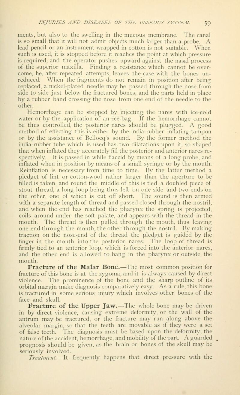 merits, but also to the swelling in the mucous membrane. The canal is so small that it will not admit objects much larger than a probe. A lead pencil or an instrument wrapped in cotton is not suitable. When such is used, it is stopped before it reaches the point at which pressure is required, and the operator pushes upward against the nasal process of the superior maxilla. Finding a resistance which cannot be over- come, he, after repeated attempts, leaves the case with the bones un- reduced. When the fragments do not remain in position after being replaced, a nickel-plated needle may be passed through the nose from side to side just below the fractured bones, and the parts held in place by a rubber band crossing the nose from one end of the needle to the other. Hemorrhage can be stopped by injecting the nares with ice-cold water or by the application of an ice-bag. If the hemorrhage cannot be thus controlled, the posterior nares should be plugged. A good method of effecting this is either by the india-rubber inflating tampon or by the assistance of Bellocq's sound. By the former method the india-rubber tube which is used has two dilatations upon it, so shaped that when inflated they accurately fill the posterior and anterior nares re- spectively. It is passed in while flaccid by means of a long probe, and inflated when in position by means of a small syringe or by the mouth. Reinflation is necessary from time to time. By the latter method a pledget of lint or cotton-wool rather larger than the aperture to be filled is taken, and round the middle of this is tied a doubled piece of stout thread, a long loop being thus left on one side and two ends on the other, one of which is cut off short. The sound is then armed with a separate length of thread and passed closed through the nostril, and when the end has reached the pharynx the spring is projected, coils around under the soft palate, and appears with the thread in the mouth. The thread is then pulled through the mouth, thus leavdng one end through the mouth, the other through the nostril. By making traction on the nose-end of the thread the pledget is guided by the finger in the mouth into the posterior nares. The loop of thread is firmly tied to an anterior loop, which is forced into the anterior nares, and the other end is allowed to hang in the pharynx or outside the mouth. Fracture of the Malar Bone.—The most common position for fracture of this bone is at the zygoma, and it is always caused by direct violence. The prominence of the bone and the sharp outline of its orbital margin make diagnosis comparatively easy. As a rule, this bone is fractured in some serious injuiy which involves other bones of the face and skull. Fracture of the Upper Jaw.—-The whole bone may be driven in by direct violence, causing extreme deformity, or the wall of the antrum may be fractured, or the fracture may run along above the alveolar margin, so that the teeth are movable as if they were a set of false teeth. The diagnosis must be based upon the deformity, the nature of the accident, hemorrhage, and mobility of the part. A guarded prognosis should be given, as the brain or bones of the skull may be seriously involved. Treatment.—It frequently happens that direct pressure with the