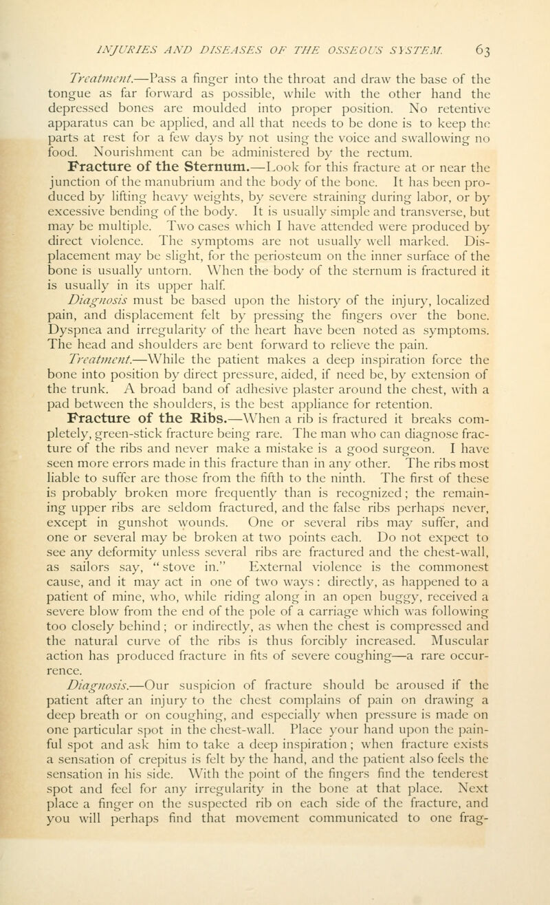 Treatment.—Pass a finger into the throat and draw the base of the tongue as far forward as possible, while with the other hand the depressed bones are moulded into proper position. No retentive apparatus can be applied, and all that needs to be done is to keep the parts at rest for a few days by not using the voice and swallowing no food. Nourishment can be administered by the rectum. Fracture of the Sternum.—Look for this fracture at or near the junction of the manubrium and the body of the bone. It has been pro- duced by lifting heavy weights, by severe straining during labor, or by excessive bending of the body. It is usually simple and transverse, but may be multiple. Two cases which I have attended were produced by direct violence. The symptoms are not usually well marked. Dis- placement may be slight, for the periosteum on the inner surface of the bone is usually untorn. When the body of the sternum is fractured it is usually in its upper half Diagnosis must be based upon the history of the injury, localized pain, and displacement felt by pressing the fingers over the bone. Dyspnea and irregularity of the heart have been noted as symptoms. The head and shoulders are bent forward to relieve the pain. Treatment.—While the patient makes a deep inspiration force the bone into position by direct pressure, aided, if need be, by extension of the trunk. A broad band of adhesive plaster around the chest, with a pad between the shoulders, is the best appliance for retention. Fracture of the Ribs.—When a rib is fractured it breaks com- pletely, green-stick fracture being rare. The man who can diagnose frac- ture of the ribs and never make a mistake is a good surgeon. I have seen more errors made in this fracture than in any other. The ribs most liable to suffer are those from the fifth to the ninth. The first of these is probably broken more frequently than is recognized; the remain- ing upper ribs are seldom fractured, and the false ribs perhaps never, except in gunshot wounds. One or several ribs may suffer, and one or several may be broken at two points each. Do not expect to see any deformity unless several ribs are fractured and the chest-wall, as sailors say,  stove in. External violence is the commonest cause, and it may act in one of two ways: directly, as happened to a patient of mine, who, while riding along in an open buggy, received a severe blow from the end of the pole of a carriage which was following too closely behind; or indirectly, as when the chest is compressed and the natural curve of the ribs is thus forcibly increased. Muscular action has produced fracture in fits of severe coughing—a rare occur- rence. Diagnosis.—Our suspicion of fracture should be aroused if the patient after an injury to the chest complains of pain on drawing a deep breath or on coughing, and especially when pressure is made on one particular spot in the chest-wall. Place your hand upon the pain- ful spot and ask him to take a deep inspiration; when fracture exists a sensation of crepitus is felt by the hand, and the patient also feels the sensation in his side. With the point of the fingers find the tenderest spot and feel for any irregularity in the bone at that place. Next place a finger on the suspected rib on each side of the fracture, and you will perhaps find that mov^ement communicated to one frag-