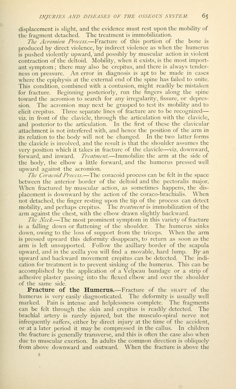 displacement is slight, and the evidence must rest upon the mobility of the fragment detached. The treatment is immobilization. T/ie Acromion Process.—Fracture of this portion of the bone is produced by direct violence, by indirect violence as when the humerus is pushed violently upward, and possibly by muscular action in violent contraction of the deltoid. Mobility, when it exists, is the most import- ant symptom; there may also be crepitus, and there is always tender- ness on pressure. An error in diagnosis is apt to be made in cases where the epiphysis at the external end of the spine has failed to unite. This condition, combined with a contusion, might readily be mistaken for fracture. Beginning posteriorly, run the fingers along the spine toward the acromion to search for any irregularity, fissure, or depres- sion. The acromion may next be grasped to test its mobility and to elicit crepitus. Three separate lines of fracture are to be recognized— viz. in front of the clavicle, through the articulation with the clavicle, and posterior to the articulation. In the first of these the clavicular attachment is not interfered with, and hence the position of the arm in its relation to the body will not be changed. In the two latter forms the clavicle is involved, and the result is that the shoulder assumes the very position which it takes in fracture of the clavicle—viz. downward, forward, and inward. Trcatvicnt.—Immobilize the arm at the side of the body, the elbow a little forward, and the humerus pressed well upward against the acromion. TJie Coracoid Process.—The coracoid process can be felt in the space between the anterior border of the deltoid and the pectoralis major. When fractured by muscular action, as sometimes happens, the dis- placement is downward by the action of the coraco-brachialis. When not detached, the finger resting upon the tip of the process can detect mobility, and perhaps crepitus. The treatment is immobilization of the arm against the chest, with the elbow drawn slightly backward. The Neck.—The most prominent symptom in this variety of fracture is a falling down or flattening of the shoulder. The humerus sinks down, owing to the loss of support from the triceps. When the arm is pressed upward this deformity disappears, to return as soon as the arm is left unsupported. Follow the axillary border of the scapula upward, and in the axilla you will find a movable, hard lump. By an upward and backward movement crepitus can be detected. The indi- cation for treatment is to prevent sinking of the humerus. This can be accomplished by the application of a Velpeau bandage or a strip of adhesive plaster passing into the flexed elbow and over the shoulder of the same side. Fracture of the Humerus.—Fracture of the shaft of the humerus is very easily diagnosticated. The deformity is usually well marked. Pain is intense and helplessness complete. The fragments can be felt through the skin and crepitus is readily detected. The brachial artery is rarely injured, but the musculo-spiral nerve not infrequently suffers, either by direct injury at the time of the accident, or at a later period it may be compressed in the callus. In children the fracture is generally transverse, and this is often the case also when due to muscular exertion. In adults the common direction is obliquely from above downward and outward. When the fracture is above the