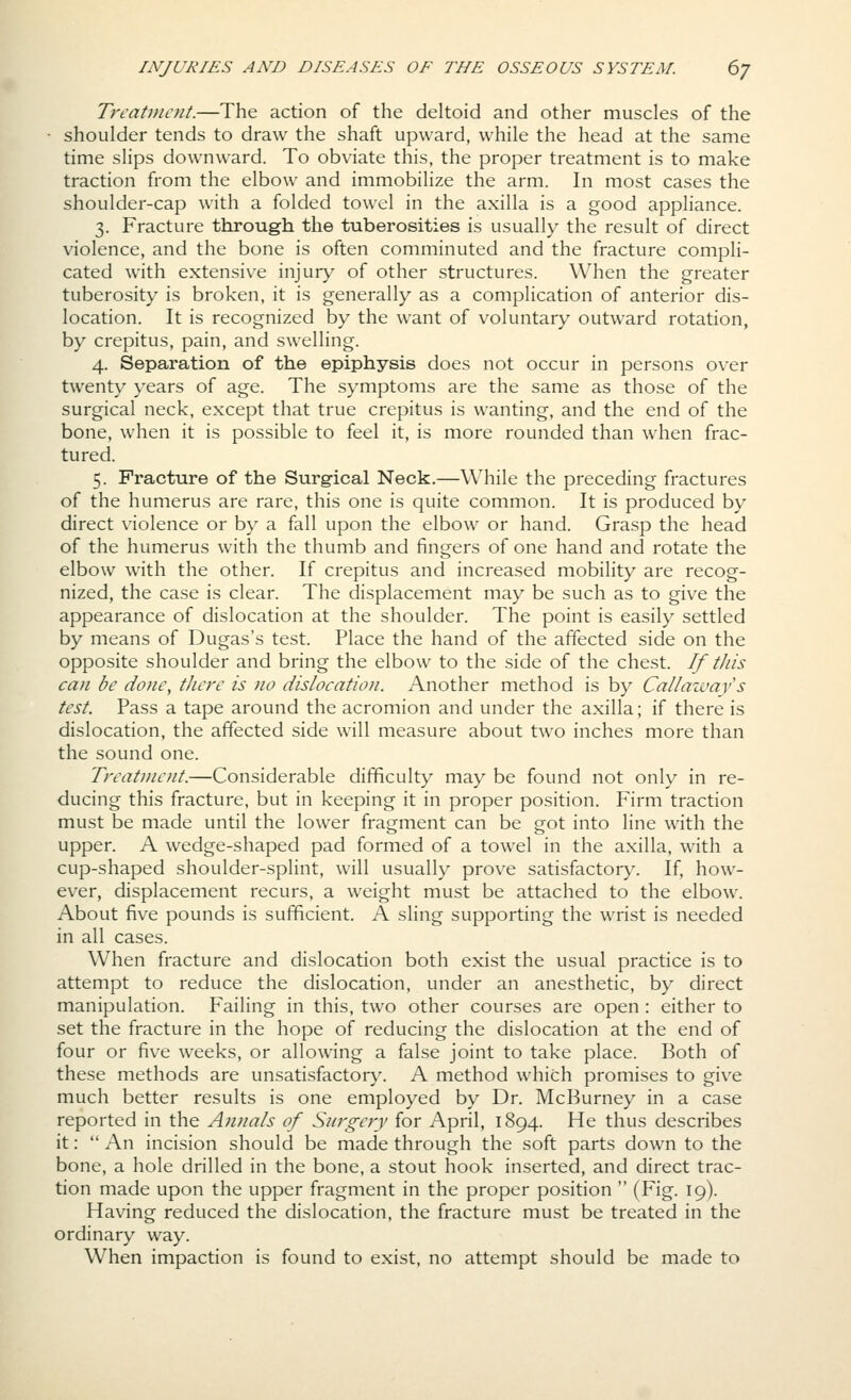 Trcatnioit.—The action of the deltoid and other muscles of the ■ shoulder tends to draw the shaft upward, while the head at the same time slips downward. To obviate this, the proper treatment is to make traction from the elbow and immobilize the arm. In most cases the shoulder-cap with a folded towel in the axilla is a good appliance. 3. Fracture through the tuberosities is usually the result of direct violence, and the bone is often comminuted and the fracture compli- cated with extensive injury of other structures. When the greater tuberosity is broken, it is generally as a complication of anterior dis- location. It is recognized by the want of voluntary outward rotation, by crepitus, pain, and swelling. 4. Separation of the epiphysis does not occur in persons over twenty years of age. The symptoms are the same as those of the surgical neck, except that true crepitus is wanting, and the end of the bone, when it is possible to feel it, is more rounded than when frac- tured. 5. Fracture of the Surg-ical Neck.—While the preceding fractures of the humerus are rare, this one is quite common. It is produced by direct violence or by a fall upon the elbow or hand. Grasp the head of the humerus with the thumb and fingers of one hand and rotate the elbow with the other. If crepitus and increased mobility are recog- nized, the case is clear. The displacement may be such as to give the appearance of dislocation at the shoulder. The point is easily settled by means of Dugas's test. Place the hand of the affected side on the opposite shoulder and bring the elbow to the side of the chest. If this can be done, there is no dislocation. Another method is by Cal/azuays test. Pass a tape around the acromion and under the axilla; if there is dislocation, the affected side will measure about two inches more than the sound one. Treatment.—Considerable difficulty may be found not only in re- ducing this fracture, but in keeping it in proper position. Firm traction must be made until the lower fragment can be got into line with the upper. A wedge-shaped pad formed of a towel in the axilla, with a cup-shaped shoulder-splint, will usually prove satisfactory. If, how- ever, displacement recurs, a weight must be attached to the elbow. About five pounds is sufficient. A sling supporting the wrist is needed in all cases. When fracture and dislocation both exist the usual practice is to attempt to reduce the dislocation, under an anesthetic, by direct manipulation. Failing in this, two other courses are open: either to set the fracture in the hope of reducing the dislocation at the end of four or five weeks, or allowing a false joint to take place. Both of these methods are unsatisfactor}^ A method which promises to give much better results is one employed by Dr. McBurney in a case reported in the Annals of Surgery for April, 1894. He thus describes it:  An incision should be made through the soft parts down to the bone, a hole drilled in the bone, a stout hook inserted, and direct trac- tion made upon the upper fragment in the proper position  (Fig. 19). Having reduced the dislocation, the fracture must be treated in the ordinary way. When impaction is found to exist, no attempt should be made to