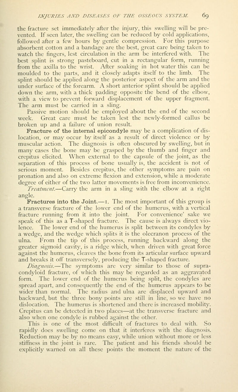 the fracture set immediately after the injury, this swelHng will be pre- vented. If seen later, the swelling can be reduced by cold applications, followed after a few hours by gentle compression. For this purpose absorbent cotton and a bandage are the best, great care being taken to watch the fingers, lest circulation in the arm be interfered with. The best splint is strong pasteboard, cut in a rectangular form, running from the axilla to the wrist. After soaking in hot water this can be moulded to the parts, and it closely adapts itself to the limb. The splint should be applied along the posterior aspect of the arm and the under surface of the forearm. A short anterior splint should be applied down the arm, with a thick padding opposite the bend of the elbow, with a view to prevent forward displacement of the upper fragment. The arm must be carried in a sling. Passive motion should be employed about the end of the second week. Great care must be taken lest the newly-formed callus be broken up and a failure of union result. Fracture of the internal epicondyle may be a complication of dis- location, or may occur by itself as a result of direct violence or by muscular action. The diagnosis is often obscured by swelling, but in many cases the bone may be grasped by the thumb and finger and crepitus elicited. When external to the capsule of the joint, as the separation of this process of bone usually is, the accident is not of serious moment. Besides crepitus, the other symptoms are pain on pronation and also on extreme flexion and extension, while a moderate degree of either of the two latter movements is free from inconvenience. Treatment.—Carry the arm in a sling with the elbow at a right angle. Fractures into the Joint.— i. The most important of this group is a transverse fracture of the lower end of the humerus, with a vertical fracture running from it into the joint. For convenience' sake we speak of this as a T-shaped fracture. The cause is always direct vio- lence. The lower end of the humerus is split between its condyles by a wedge, and the wedge which splits it is the olecranon process of the ulna. From the tip of this process, running backward along the greater sigmoid cavity, is a ridge which, when driven with great force against the humerus, cleaves the bone from its articular surface upward and breaks it off transversely, producing the T-shaped fracture. Diagnosis.—The symptoms are very similar to those of supra- condyloid fracture, of which this may be regarded as an aggravated form. The lower end of the humerus being split, the condyles are spread apart, and consequently the end of the humerus appears to be wider than normal. The radius and ulna are displaced upward and backward, but the three bony points are still in line, so we have no dislocation. The humerus is shortened and there is increased mobility. Crepitus can be detected in two places—at the transverse fracture and also when one condyle is rubbed against the other. This is one of the most difficult of fractures to deal with. So rapidly does swelling come on that it interferes with the diagnosis. Reduction may be by no means easy, while union without more or less stiffness in the joint is rare. The patient and his friends should be explicitly warned on all these points the moment the nature of the