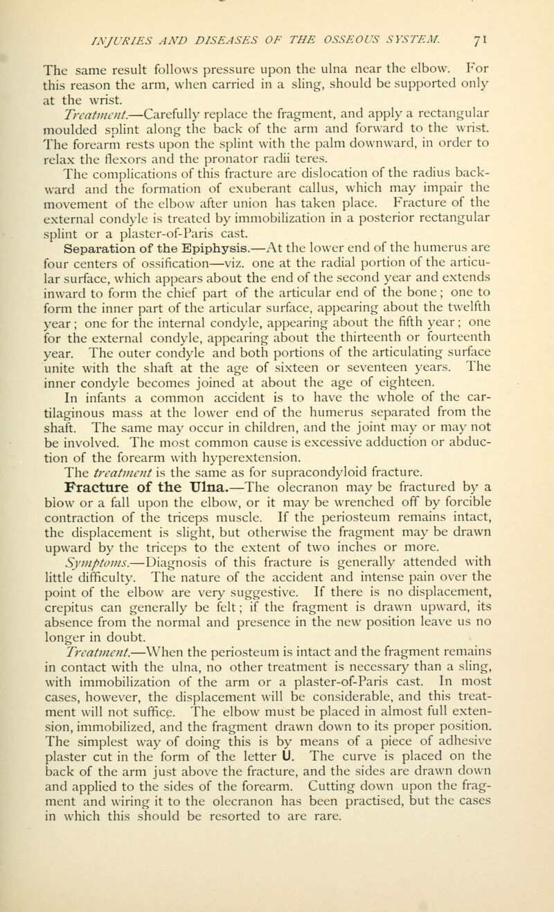 The same result follows pressure upon the ulna near the elbow. For this reason the arm, when carried in a sling, should be supported only at the wrist. Treatment.—Carefully replace the fragment, and apply a rectangular moulded splint along the back of the arm and forward to the wrist. The forearm rests upon the splint with the palm downward, in order to relax the flexors and the pronator radii teres. The complications of this fracture are dislocation of the radius back- ward and the formation of exuberant callus, which may impair the movement of the elbow after union has taken place. Fracture of the external condyle is treated by immobilization in a posterior rectangular splint or a plaster-of-Paris cast. Separation of the Epiphysis.—At the lower end of the humerus are four centers of ossification—viz. one at the radial portion of the articu- lar surface, which appears about the end of the second year and extends inward to form the chief part of the articular end of the bone; one to form the inner part of the articular surface, appearing about the twelfth year; one for the internal condyle, appearing about the fifth year; one for the external condyle, appearing about the thirteenth or fourteenth year. The outer condyle and both portions of the articulating surface unite with the shaft at the age of sixteen or seventeen years. The inner condyle becomes joined at about the age of eighteen. In infants a common accident is to have the whole of the car- tilaginous mass at the lower end of the humerus separated from the shaft. The same may occur in children, and the joint may or may not be involved. The most common cause is excessive adduction or abduc- tion of the forearm with hyperextension. The treatment is the same as for supracondyloid fracture. Fracture of the Ulna.—The olecranon may be fractured by a blow or a fall upon the elbow, or it may be wrenched off by forcible contraction of the triceps muscle. If the periosteum remains intact, the displacement is slight, but otherwise the fragment may be drawn upward by the triceps to the extent of two inches or more. Syjnptoms.—Diagnosis of this fracture is generally attended with little difficulty. The nature of the accident and intense pain over the point of the elbow are very suggestive. If there is no displacement, crepitus can generally be felt; if the fragment is drawn upward, its absence from the normal and presence in the new position leave us no longer in doubt. Treatment.—When the periosteum is intact and the fragment remains in contact with the ulna, no other treatment is necessary than a sling, with immobilization of the arm or a plaster-of-Paris cast. In most cases, however, the displacement will be considerable, and this treat- ment will not suffice. The elbow must be placed in almost full exten- sion, immobilized, and the fragment drawn down to its proper position. The simplest way of doing this is by means of a piece of adhesive plaster cut in the form of the letter U. The curve is placed on the back of the arm just above the fracture, and the sides are drawn down and applied to the sides of the forearm. Cutting down upon the frag- ment and wiring it to the olecranon has been practised, but the cases in which this should be resorted to are rare.