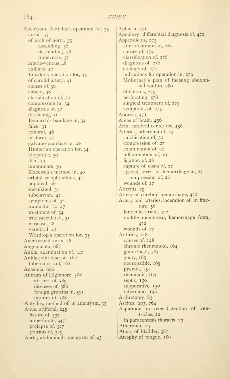 Aneurysm, Antyllus's operation for, 35 aortic, 35 of arch of aorta, 35 ascending, 36 descending, 38 transverse, 37 arterio-venous, 48 axillary, 42 Brasdor's operation foi', 35 of carotid artery, 41 causes of, 30 cirsoid, 48 classification of, 30 compression in, 34 diagnosis of, 32 dissecting, 31 Esmarch's bandage in, 34 false, 31 femoral, 46 fusiform, 31 galvano-puncture in, 40 Hunterian operation for, 34 idiopathic, 30 iliac, 44 innominate, 39 Macevven's method in, 40 orbital or ophthalmic, 41 popliteal, 46 sacculated, 31 subclavian, 42 symptoms of, 32 traumatic, 30, 47 treatment of, 34 true sacculated, 31 varicose, 48 vertebral, 41 Wardrop's operation for, 35 Aneurysmal varix, 48 Angeiomata, 665 Ankle, examination of, 140 Ankle-joint disease, 162 tuberculosis of, 162 Anosmia, 606 Antrum of Highmore, 588 abscess of, 589 diseases of, 588 foreign growths in, 591 injuries of, 588 Antyllus, method of, in aneurysm, 35 Anus, artificial, 245 fissure of, 337 imperforate, 347 prolapse of, 327 pruritus of, 329 Aorta, abdominal, aneurysm of, 43 Aphasia, 471 Apoplexy, differential diagnosis of, 472 Appendicitis, 273 after-treatment of, 280 causes of, 274 classification of, 278 diagnosis of, 276 etiology of, 274 indications for operation in, 279 McBurney's plan of incising abdomi- nal wall in, 280 obliterans, 279 perforating, 278 surgical treatment of, 279 symptoms of, 275 Apraxia, 471 Areas of brain, 456 Arm, cerebral center for, 458 Arteries, atheroma of, 29 calcification of, 30 compression of, 27 examination of, 27 inflammation of, 29 ligation of, 28 rupture of coats of, 27 special, arrest of hemorrhage in, 27 compression of, 28 wounds of, 27 Arteritis, 29 Artery of cerebral hemorrhage, 472 Artery and arteries, laceration of, in frac- ture, 56 lenticulo-striate, 472 middle meningeal, hemorrhage from, 472 wounds of, 27 Arthritis, 148 causes of, 148 chronic rheumatoid, 164 gonorrheal, 164 gouty, 165 neuropathic, 165 pyemic, 151 rheumatic, 164 septic, 150 suppurative, 150 tubercular, 152 Arthrotomy, 83 Ascites, 203, 764 Aspiration in over-distention of ven- tricles, 22 in paracentesis thoracis, 23 Atheroma, 29 Atony of bladder, 381 Atrophy of tongue, 180