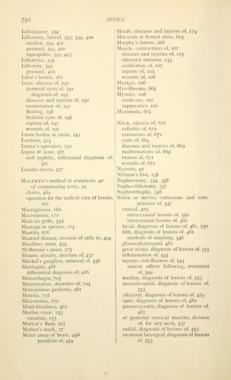 Litholapaxy, 394 Lithotomy, lateral, 393, 399, 400 median, 393, 401 perineal, 393, 400 suprapubic, 393, 403 Lithotritcs, 395 Lithotrity, 395 perineal, 402 Littre's hernia, 261 Liver, abscess of, 292 dermoid cysts of, 291 diagnosis of, 293 diseases and injuries of, 290 examination of, 291 floating, 298 hydatid cysts of, 296 rupture of, 291 wounds of, 291 Loose bodies in joints, 142 Lordosis, 525 Loreta's operation, 230 Lupus of nose, 567 and syphilis, differential diagnosis of, 567 Luxatio erecta, 527 Macewen's method in aneurysm, 40 of compressing aorta, 29 charts, 489 operation for the radical cure of hernia, 267 Macroglossia, 180 Macrostoma, 170 Main en griffe, 554 Massage in sprains, 113 Mastitis, 676 Mastoid disease, incision of cells in, 494 Maxillary sinus, 599 McBurney's point, 275 Meatus, urinary, stricture of, 437 Meckel's ganghon, removal of, 546 Meningitis, 486 differential diagnosis of, 486 Menorrhagia, 705 Menstruation, disorders of, 704 Meteorismus peritonei, 281 Metritis, 718 Microstoma, 170 Mind-blindness, 471 Morbus coxae, 153 coxarius, 153 Morton's fluid, 223 Mother's mark, 27 Motor areas of brain, 456 paralysis of, 454 Mouth, diseases and injuries of, 179 Mucocele in frontal sinus, 605 Murphy's button, 268 Muscle, contractures of, 107 diseases and injuries of, 105 obturator internus, 133 ossification of, 107 rupture of, 105 wounds of, 106 Myalgia, 106 Myo-fibroma, 665 Myositis, 106 ossificans, 107 suppurative, 106 Myxomata, 665 Neck, abscess of, 670 cellulitis of, 670 contusions of, 671 cysts of, 669 diseases and injuries of, 669 malformations of, 669 tumors of, 671 wounds of, 671 Necrosis, 92 Nelaton's line, 138 Nephrectomy, 354, 358 Nephro-lithotomy, 357 Nephrorrhaphy, 358 Nerve or nerves, contusions and com- pression of, 547 cranial, 479 extra-cranial lesions of, 550 intra-cranial lesions of, 481 facial, diagnosis of lesions of, 481, 550 fifth, diagnosis of lesions of, 481 methods of reaching, 546 glosso-pharyngeal, 482 great sciatic, diagnosis of lesions of, 555 inflammation of, 543 injuries and diseases of, 543 remote effects following, treatment of. 549 median, diagnosis of lesions of, 553 musculo-spiral, diagnosis of lesions of, 553 olfactory, diagnosis of lesions of, 479 optic, diagnosis of lesions of, 480 pneumogastric, diagnosis of lesions of, 482 of posterior cervical muscles, division of, for wry neck, 537 radial, diagnosis of lesions of, 553 recurrent laryngeal, diagnosis of lesions of, 553