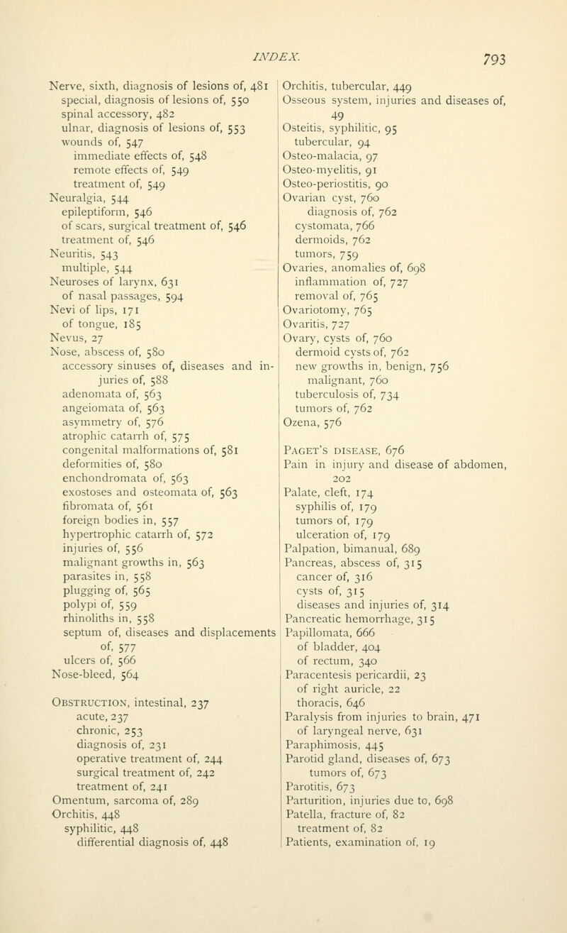 Nerve, sixth, diagnosis of lesions of, 481 special, diagnosis of lesions of, 550 spinal accessory, 482 ulnar, diagnosis of lesions of, 553 wounds of, 547 immediate effects of, 548 remote effects of, 549 treatment of, 549 Neuralgia, 544 epileptiform, 546 of scars, surgical treatment of, 546 treatment of, 546 Neuritis, 543 multiple, 544 Neuroses of larynx, 631 of nasal passages, 594 Nevi of lips, 171 of tongue, 185 Nevus, 27 Nose, abscess of, 580 accessory sinuses of, diseases and in- juries of, 588 adenomata of, 563 angeiomata of, 563 asymmetry of, 576 atrophic catarrh of, 575 congenital malformations of, 581 deformities of, 580 enchondromata of, 563 exostoses and osteomata of, 563 fibromata of, 561 foreign bodies in, 557 hypertrophic catarrh of, 572 injuries of, 556 malignant growths in, 563 parasites in, 558 plugging of, 565 polypi of, 559 rhinoliths in, 558 septum of, diseases and displacements of, 577 ulcers of, 566 Nose-bleed, 564 Obstruction, intestinal, 237 acute, 237 chronic, 253 diagnosis of, 231 operative treatment of, 244 surgical treatment of, 242 treatment of, 241 Omentum, sarcoma of, 289 Orchitis, 448 syphilitic, 448 differential diagnosis of, 448 Orchitis, tubercular, 449 Osseous system, injuries and diseases of, 49 Osteitis, syphilitic, 95 tubercular, 94 Osteo-malacia, 97 Osteo-myelitis, 91 Osteo-periostitis, 90 Ovarian cyst, 760 diagnosis of, 762 cystomata, 766 dermoids, 762 tumors, 759 Ovaries, anomalies of, 698 inflammation of, 727 removal of, 765 Ovariotomy, 765 Ovaritis, 727 Ovary, cysts of, 760 dermoid cysts of, 762 new growths in, benign, 756 malignant, 760 tuberculosis of, 734 tumors of, 762 Ozena, 576 Facet's disease, 676 Pain in injury and disease of abdomen, 202 Palate, cleft, 174 syphilis of, 179 tumors of, 179 ulceration of, 179 Palpation, bimanual, 689 Pancreas, abscess of, 315 cancer of, 316 cysts of, 315 diseases and injuries of, 314 Pancreatic hemorrhage, 315 Papillomata, 666 of bladder, 404 of rectum, 340 Paracentesis pericardii, 23 of right auricle, 22 thoracis, 646 Paralysis from injuries to brain, 471 of laryngeal nerve, 631 Paraphimosis, 445 Parotid gland, diseases of, 673 tumors of, 673 Parotitis, 673 Parturition, injuries due to, 698 Patella, fracture of, 82 treatment of, 82 Patients, examination of, 19