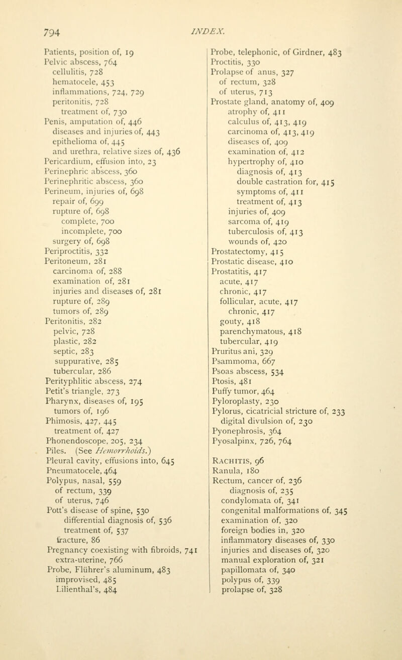 Patients, position of, 19 Pelvic abscess, 764 cellulitis, 728 hematocele, 453 inflammations, 724, 729 peritonitis, 728 treatment of, 730 Penis, amputation of, 446 diseases and injuries of, 443 epithelioma of, 445 and urethra, relative sizes of, 436 Pericardium, effusion into, 23 Perinephric abscess, 360 Perinephritic abscess, 360 Perineum, injuries of, 698 repair of, 699 rupture of, 698 complete, 700 incomplete, 700 surgery of, 698 Periproctitis, 332 Peritoneum, 281 carcinoma of, 288 examination of, 281 injuries and diseases of, 281 rupture of, 289 tumors of, 289 Peritonitis, 282 pelvic, 728 plastic, 282 septic, 283 suppurative, 285 tubercular, 286 Perityphlitic abscess, 274 Petit's triangle, 273 Pharynx, diseases of, 195 tumors of, 196 Phimosis, 427, 445 treatment of, 427 Phonendoscope, 205, 234 Piles. (See I-Jei>wrrhoids?) Pleural cavity, effusions into, 645 Pneumatocele, 464 Polypus, nasal, 559 of rectum, 339 of uterus, 746 Pott's disease of spine, 530 differenual diagnosis of, 536 treatment of, 537 Iracture, 86 Pregnancy coexisting with fibroids, 741 extra-uterine, 766 Probe, Fliihrer's aluminum, 483 improvised, 485 Lilienthal's, 484 Probe, telephonic, of Girdner, 483 Proctitis, 330 Prolapse of anus, 327 of rectum, 328 of uterus, 713 Prostate gland, anatomy of, 409 atrophy of, 411 calculus of, 413, 419 carcinoma of, 413, 419 diseases of, 409 examination of, 412 hypertrophy of, 410 diagnosis of, 413 double castration for, 415 symptoms of, 411 treatment of, 413 injuries of, 409 sarcoma of, 419 tuberculosis of, 413 wounds of, 420 Prostatectomy, 415 Prostatic disease, 410 Prostatitis, 417 acute, 417 chronic, 417 follicular, acute, 417 chronic, 417 gouty, 418 parenchymatous, 418 tubercular, 419 Pruritus ani, 329 Psammoma, 667 Psoas abscess, 534 Ptosis, 481 Puffy tumor, 464 Pyloroplasty, 230 Pylorus, cicatricial stricture of, 233 digital divulsion of, 230 Pyonephrosis, 364 Pyosalpinx, 726, 764 Rachitis, 96 Ranula, 180 Rectum, cancer of, 236 diagnosis of, 235 condylomata of, 341 congenital malformations of, 345 examination of, 320 foreign bodies in, 320 inflammatory diseases of, 330 injuries and diseases of, 320 manual exploration of, 321 papillomata of, 340 polypus of, 339 prolapse of, 328