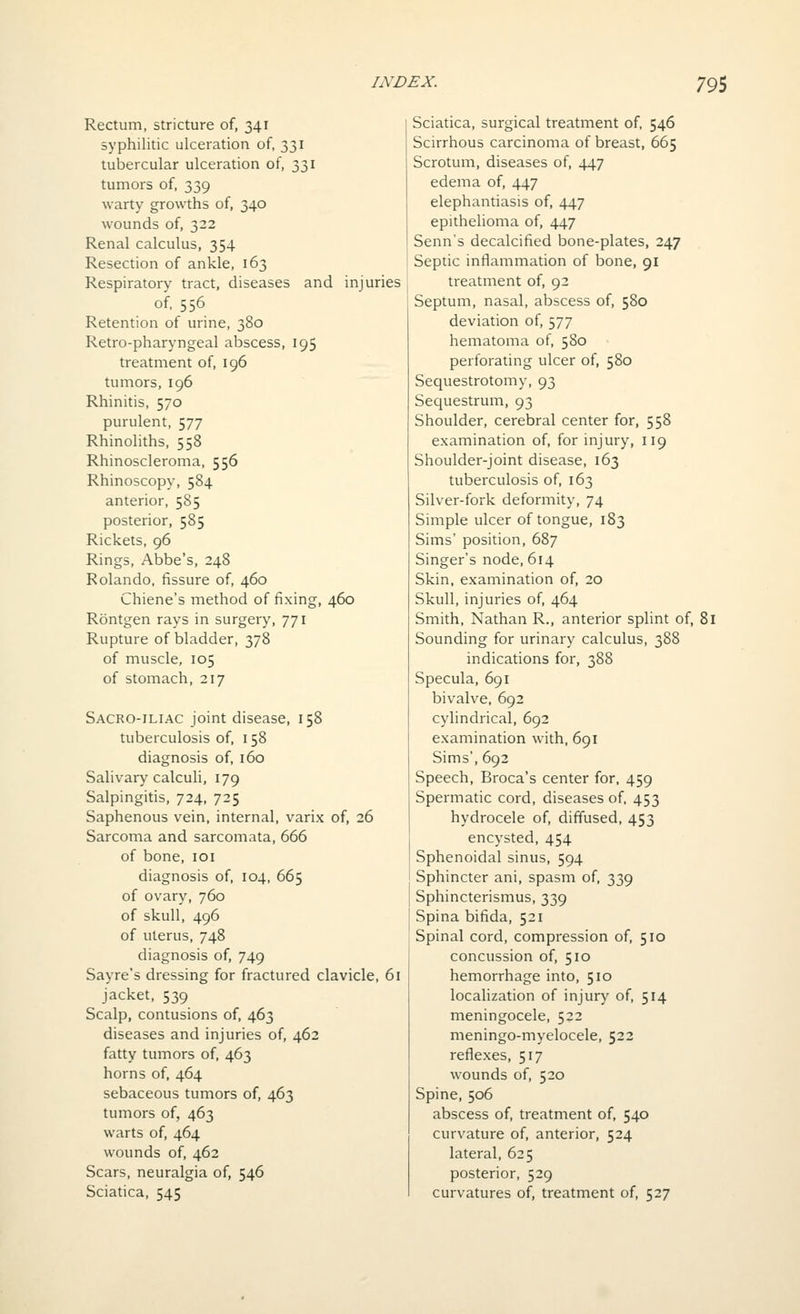 Rectum, stricture of, 341 syphilitic ulceration of, 331 tubercular ulceration of, 331 tumors of, 339 warty growths of, 340 wounds of, 322 Renal calculus, 354 Resection of ankle, 163 Respiratory tract, diseases and injuries of. 556 Retention of urine, 380 Retro-pharyngeal abscess, 195 treatment of, 196 tumors, 196 Rhinitis, 570 purulent, 577 Rhinoliths, 558 Rhinoscleroma, 556 Rhinoscopy, 584 anterior, 585 posterior, 585 Rickets, 96 Rings, Abbe's, 248 Rolando, fissure of, 460 Chiene's method of fixing, 460 Rontgen rays in surgery, 771 Rupture of bladder, 378 of muscle, 105 of stomach, 217 Sacro-iliac joint disease, 158 tuberculosis of, 158 diagnosis of, 160 Salivary calculi, 179 Salpingitis, 724, 725 Saphenous vein, internal, varix of, 26 Sarcoma and sarcomata, 666 of bone, loi diagnosis of, 104, 665 of ovary, 760 of skull, 496 of uterus, 748 diagnosis of, 749 Sayre's dressing for fractured clavicle, 61 jacket, 539 Scalp, contusions of, 463 diseases and injuries of, 462 fatty tumors of, 463 horns of, 464 sebaceous tumors of, 463 tumors of, 463 warts of, 464 wounds of, 462 Scars, neuralgia of, 546 Sciatica, 545 Sciatica, surgical treatment of 546 Scirrhous carcinoma of breast, 665 Scrotum, diseases of, 447 edema of, 447 elephantiasis of, 447 epithelioma of, 447 Senn's decalcified bone-plates, 247 Septic inflammation of bone, 91 treatment of, 92 Septum, nasal, abscess of, 580 deviation of, 577 hematoma of, 580 perforating ulcer of, 580 Sequestrotomy, 93 Sequestrum, 93 Shoulder, cerebral center for, 558 examination of, for injury, 119 Shoulder-joint disease, 163 tuberculosis of, 163 Silver-fork deformity, 74 Simple ulcer of tongue, 183 Sims' position, 687 Singer's node, 614 Skin, examination of, 20 Skull, injuries of, 464 Smith, Nathan R., anterior splint of, 81 Sounding for urinary calculus, 388 indications for, 388 Specula, 691 bivalve, 692 cylindrical, 692 examination with, 691 Sims', 692 Speech, Broca's center for. 459 Spermatic cord, diseases of. 453 hydrocele of, diffused, 453 encysted, 454 Sphenoidal sinus, 594 Sphincter ani, spasm of, 339 Sphincterismus, 339 Spina bifida, 521 Spinal cord, compression of, 510 concussion of, 510 hemorrhage into, 510 locahzation of injury of, 514 meningocele, 522 meningo-myelocele, 522 reflexes, 517 wounds of, 520 Spine, 506 abscess of, treatment of, 540 curvature of, anterior, 524 lateral, 625 posterior, 529 curvatures of, treatment of, 527