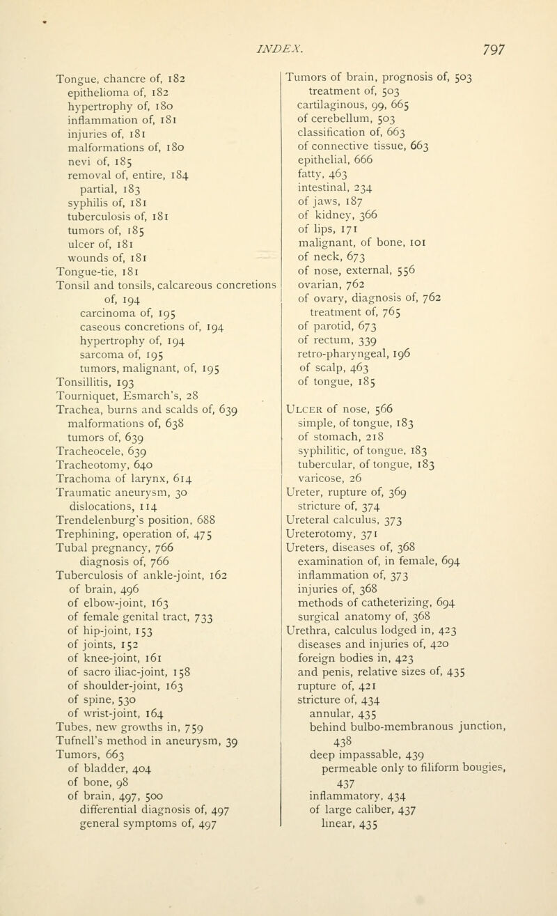 Tongue, chancre of, 182 epithelioma of, 182 hypertrophy of, 180 inflammation of, 181 injuries of, i8i malformations of, 180 nevi of, 185 removal of, entire, 184 partial, 183 syphilis of, 181 tuberculosis of, 181 tumors of, 185 ulcer of, 181 wounds of, 181 Tongue-tie, 181 Tonsil and tonsils, calcareous concretions of, 194 carcinoma of, 195 caseous concretions of, 194 hypertrophy of, 194 sarcoma of, 195 tumors, malignant, of, 195 Tonsillitis, 193 Tourniquet, Esmarch's, 28 Trachea, burns and scalds of, 639 malformations of, 638 tumors of, 639 Tracheocele, 639 Tracheotomy, 640 Trachoma of larynx, 614 Traumatic aneurysm, 30 dislocations, 114 Trendelenburg's position, 688 Trephining, operation of, 475 Tubal pregnancy, 766 diagnosis of, 766 Tuberculosis of ankle-joint, 162 of brain, 496 of elbow-joint, 163 of female genital tract, 733 of hip-joint, 153 of joints, 152 of knee-joint, 161 of sacro iliac-joint, 158 of shoulder-joint, 163 of spine, 530 of wrist-joint, 164 Tubes, new growths in, 759 Tufnell's method in aneurysm, 39 Tumors, 663 of bladder, 404 of bone, 98 of brain, 497, 500 differential diagnosis of, 497 general symptoms of, 497 Tumors of brain, prognosis of, 503 treatment of, 503 cartilaginous, 99, 665 of cerebellum, 503 classification of, 663 of connective tissue, 663 epithelial, 666 fatty, 463 intestinal, 234 of jaws, 187 of kidney, 366 of lips, 171 malignant, of bone, loi of neck, 673 of nose, external, 556 ovarian, 762 of ovary, diagnosis of, 762 treatment of, 765 of parotid, 673 of rectum, 339 retro-pharyngeal, 196 of scalp, 463 of tongue, 185 Ulcer of nose, 566 siinple, of tongue, 183 of stomach, 218 syphilitic, of tongue, 183 tubercular, of tongue, 183 varicose, 26 Ureter, rupture of, 369 stricture of, 374 Ureteral calculus, 373 Ureterotomy, 371 Ureters, diseases of, 368 examination of, in female, 694 inflammation of, 373 injuries of, 368 methods of catheterizing, 694 surgical anatomy of, 368 Urethra, calculus lodged in, 423 diseases and injuries of, 420 foreign bodies in, 423 and penis, relative sizes of, 435 rupture of, 421 stricture of, 434 annular, 435 behind bulbo-membranous junction, 438 deep impassable, 439 permeable only to filiform bougies, 437 inflammatory, 434 of large caliber, 437 hnear, 435