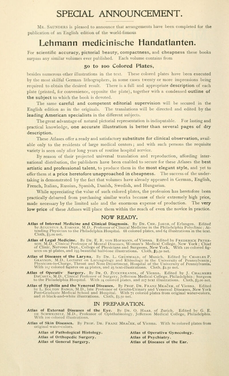 SPECIAL ANNOUNCEMENT. Mr. Saunders is pleased to announce that arrangements have been completed for the publication of an English edition of the world-famous Lehmann medicinische Handatlanten. For scientific accuracy, pictorial beauty, compactness, and cheapness these books surpass any similar volumes ever published. Each volume contains from 50 to 100 Colored Plates, besides numerous other illustrations in the text. These colored plates have been executed by the most skilful German lithographers, in some cases twenty or more impressions being required to obtain the desired result. There is a full and appropriate description of each plate (printed, for convenience, opposite the plate), together with a condensed outline of the subject to which the book is devoted. The same careful and competent editorial supervision will be secured in the English edition as in the originals. The translations will be directed and edited by the leading American specialists in the different sul^jects. The great advantage of natural pictorial representation is indisputable. For lasting and practical knowledge, one accurate illustration is better than several pages of dry description. These Atlases offer a ready and satisfactory substitute for clinical observation, avail- able only to the residents of large medical centers ; and with such persons the requisite variety is seen only after long years of routine hospital service. By reason of their projected universal translation and reproduction, affording inter- national distribution, the publishers have been enabled to secure for these Atlases the best artistic and professional talent, to produce them in the most elegant style, and yet to cflfer them at a price heretofore unapproached in cheapness. The success of the under- taking is demonstrated by the fact that volumes have already appeared in German, English, French, Italian, Russian, Spanish, Danish, Swedish, and Hungarian. While appreciating the value of such colored plates, the profession has heretofore been practically debarred from purchasing similar works because of their extremely high price, made necessary by the limited sale and the enormous expense of production. The very low price of these Atlases will place them within the reach of even the novice in practice. NOW READY. Atlas of Internal Medicine and Clinical Diagnosis. By Dr. Chr. Jakob, of Erlangen. Edited by Augustus A. Eshner, M.D., Professor of Clinical Medicine in the Philadelphia Polyclinic; At- tending Physician to the Philadelphia Hospital. 68 colored plates, and 64 illustrations in the text. Cloth, S3.00 net. Atlas of Legal IMedicine. By Dr. E. R. von Hofmann, of Vienna. Edited by Frederick Peter- son, M.D., Clinical Professor of Mental Diseases, Woman's Medical College, New York; Chief of Clinic, Nervous Dept., College of Physicians and Surgeons, New York. With 120 colored fig- ures on 56 plates, and 193 beautiful half-tone illustrations. Cloth, J3.50 net. Atlas of Diseases of the Larynx. By Dr. L. Grunwald, of Munich. Edited by Charles P. Grayson, M.D., Lecturer on Laryngology and Rhinology in the University of Pennsylvania; Physiclan-in-Charge, Throat and Nose Department, Hospital of the University of Pennsylvania. With 10/ colored figures on 44 plates, and 25 text-illustrations. Cloth, I2.50 net. Atlas of Operativ Surgery. By Dr. O. Zuckf.rkandl, of Vienna. Edited by J. Chalmers DaCosta, M.D., Clinical Professor of Surgery, Jelilerson Medical College, Philadelphia ; Surgeon to the Philadelphia Hospital. With 24 colored plates, and 217 text illustrations. Cloth, I3.00 net. Atlas of Syphilis and the Venereal Diseases. By Prof. Dr. Franz Mracek, of Vienna. Edited by L. Bolton Bangs, M.D., late Professor of Genito-Urinary and Venereal Diseases, New York Post-Graduate Medical School and Hospital. With 71 colored plates from original water-colors, and 16 black-and-white illustrations. Cloth, ^3.50 net. IN PREPARATION. Atlas of External Diseases of the Eye. By Dr. O. Haab, of Zurich. Edited by G. E. DE ScHWEiNiTZ, M.D., Professor of Ophthalmology, Jefl!erson Medical College, Philadelphia. With 100 colored illustrations. Atlas of Skin Diseases. By Prof. Dr. Franz Mracek, of Vienna. With 80 colored plates from original water-colors. Atlas of Pathological Histology. Atlas of Operative Gynecology. Atlas of Orthopedic Surgery. Atlas of Psychiatry. Atlas of General Surgery, Atlas of Diseases of the Ear.