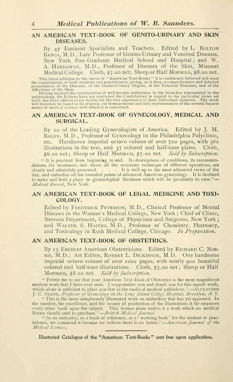 AN AMERICAN TEXT-BOOK OF GENITO=URINARY AND SKIN DISEASES. By 47 Eminent Specialists and Teachers. Edited by L. Bolton Ban(;s, M.D., Late Professor of Genito-Urinary and Venereal Diseases, New York Post-Graduate Medical School and Hospital; and W. A. Hardaway, M.D., Professor of Diseases of the Skin, Missouri Medical College. Cloth, $7.00 net; Sheep or Half Morocco, $8.00 net. This latest addition to the series of  American Text-Books  it is confidently believed will meet the requirements of both students and practitioners, giving, as it does, a comprehensive and detailed presentation of tile Diseases of the Genito-Urinary Organs, of the Venereal Diseases, and of the Affections of the Skin. Having secured the collaboration of well-known authorities in the branches represented in the undertaking, the Editors have not restricted the Contributors in regard to the particular views set forth, but have offered every facility lor the free expression of their individual opinions. The work will therefore be found to be original, yet homogeneous and fully representative of the several depart- ments of medical science with which it is concerned. AN AMERICAN TEXT=BOOK OF GYNECOLOGY, MEDICAL AND SURGICAL. By 10 of the Leading Gynecologists of America. Edited by J. M. Baldy, M.D., Professor of Gynecology in the Philadelphia Polyclinic, etc. Handsome imperial octavo volume of over 700 pages, with 360 illustrations in the text, and 37 colored and half-tone plates. Cloth, $6.00 net; Sheep or Half Morocco, $7.00 net. Sold by Sicbscription.  It is practical from beginnimg to end. Its descriptions of conditions, its recommen- dations for treatment, and above all the necessary technique of different operations, are clearly and admirably presented. . . . It is well up to the most advanced views of the day, and embodies all the essential points of advanced American gynecology. It is destined to make and hold a place in gynecological literature which will be peculiarly its own.— Medical Record, New York. AN AMERICAN TEXT=BOOK OF LEGAL MEDICINE AND TOXI- COLOGY. Edited by Frederick Peterson, M.D., Clinical Professor of Mental Diseases in the Woman's Medical College, New York; Chief of Clinic, Nervous Department, College of Physicians and Surgeons, New York; and Walter S. Haines, M.D., Professor of Chemistry, Pharmacy, and Toxicology in Rush Medical College, Chicago. In Preparation. AN AMERICAN TEXT=BOOK OF OBSTETRICS. By 15 Eminent American Obstetricians. Edited by Richard C. Nor- Ris, M.D.; Art Editor, Robert L. Dickinson, M.D. One handsome imperial octavo volume of over 1000 pages, with nearly 900 beautiful colored and half-tone illustrations. Cloth, $7.00 net; Sheep or Half Morocco, $8.00 net. Sold by Siibscriptioti.  Permit me to say that your American Text-Book of Obstetrics is the most magnificent medical work that I have ever seen. I congratulate you and thank you for this superb work, which alone is sufficient to place you first in the ranks of medical publishers.—Alexander J. C. Skene, Professor of Gynecology in the Long Island College Hospital, Brooklyn, N. V.  This is the most sumptuously illustrated work on midwifery that has yet appeared. In the number, the excellence, and the beauty of production of the illustrations it far surpasses every other book upon the subject. This feature alone makes it a work which no medical library should omit to purchase.—British Medical Journal.  As an authority, as a book of reference, as a ' working book ' for the student or prac- titioner, we commend it because we believe there is no better.—A7nerica7i Journal of the Medical Sciences.