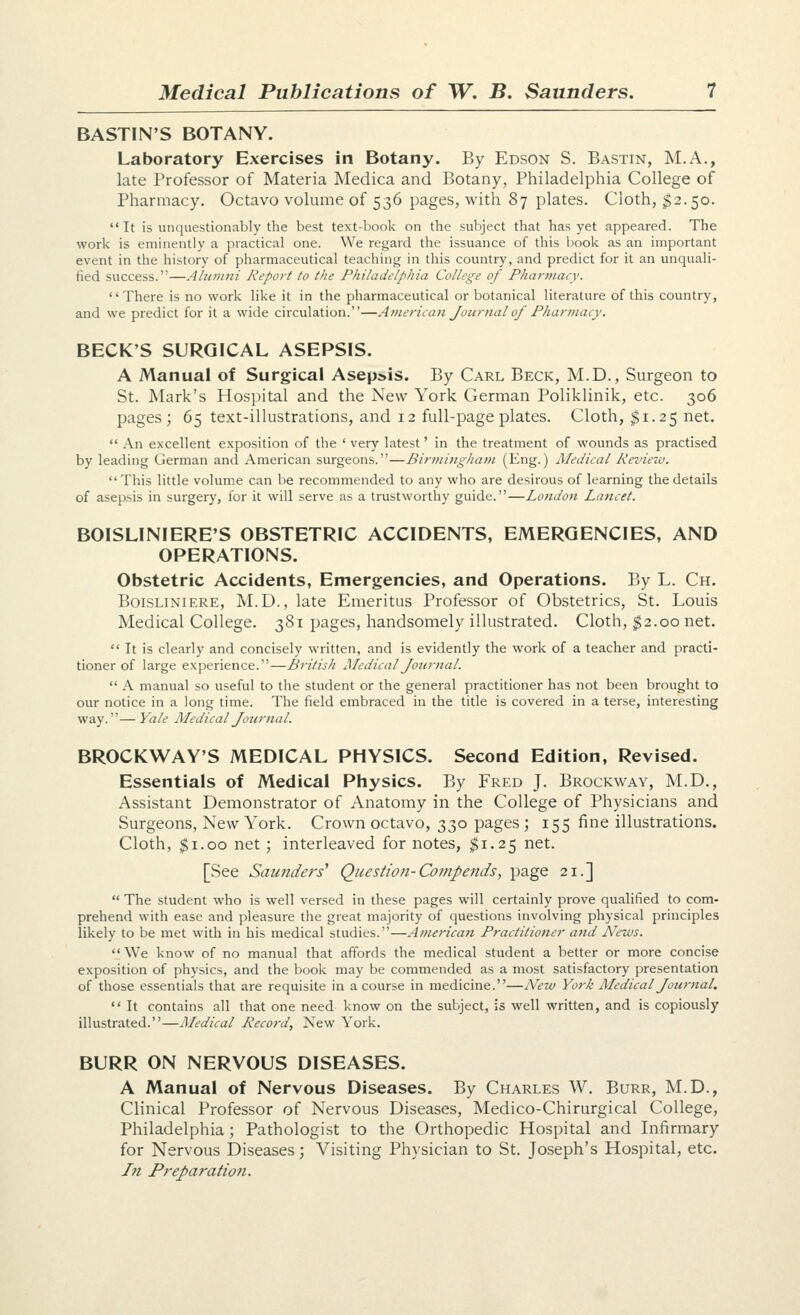 BASTIN'S BOTANY. Laboratory Exercises in Botany. By Edson S. Bastin, M.A., late Professor of Materia Medica and Botany, Philadelphia College of Pharmacy. Octavo volume of 536 pages, with 87 plates. Cloth, $2.50. It is unquestionably the best text-book on the subject that has yet appeared. The work is eminently a practical one. We regard the issuance of this book as an important event in the history of pharmaceutical teaching in this country, and predict for it an unquali- fied success.—Alutiini Report to the Philadelphia College of Phartnacy. There is no work like it in the pharmaceutical or botanical literature of this country, and we predict for it a wide circulation.—American Journal of Pharmacy. BECK'S SURGICAL ASEPSIS. A Manual of Surgical Asepsis. By Carl Beck, M.D., Surgeon to St. Mark's Hospital and the New York German Poliklinik, etc. 306 pages; 65 text-illustrations, and 12 full-page plates. Cloth, $1.25 net.  An excellent exposition of the ' very latest' in the treatment of wounds as practised by leading German and American surgeons.—Birmingha7n (Eng.) Medical Review. This little volume can be recommended to any who are desirous of learning the details of asepsis in surgery, for it will serve as a trustworthy guide.—London Lancet. BOISLINIERE'S OBSTETRIC ACCIDENTS, EMERGENCIES, AND OPERATIONS. Obstetric Accidents, Emergencies, and Operations. By L. Ch. BoiSLiNiERE, M.D., late Emeritus Professor of Obstetrics, St. Louis Medical College. 381 pages, handsomely illustrated. Cloth, ^2.00 net.  It is clearly and concisely written, and is evidently the work of a teacher and practi- tioner of large experience.—Bt-itish Medical Journal.  A manual so useful to the student or the general practitioner has not been brought to our notice in a long time. The field embraced in the title is covered in a terse, interesting way.—Vale Medical Journal. BROCKWAY'S MEDICAL PHYSICS. Second Edition, Revised. Essentials of Medical Physics. By Fred J. Brockway, M.D,, Assistant Demonstrator of Anatomy in the College of Physicians and Surgeons, New York. Crown octavo, 330 pages ; 155 fine illustrations. Cloth, $1.00 net; interleaved for notes, ^1.25 net. [See Samiders' Question-Compends, page 21.]  The student who is well versed in these pages will certainly prove qualified to com- prehend with ease and pleasure the great majority of questions involving physical principles likely to be met with in his medical studies.—American Practitioner and News. We know of no manual that affords the medical student a better or more concise exposition of physics, and the book may be commended as a most satisfactory presentation of those essentials that are requisite in a course in medicine.—Nezv York Medical Journal. *' It contains all that one need know on the subject, is well written, and is copiously illustrated.—Medical Record, New York. BURR ON NERVOUS DISEASES. A Manual of Nervous Diseases. By Charles W, Burr, M.D., Clinical Professor of Nervous Diseases, Medico-Chirurgical College, Philadelphia; Pathologist to the Orthopedic Hospital and Infirmary for Nervous Diseases; Visiting Physician to St. Joseph's Hospital, etc. Jn Preparation.